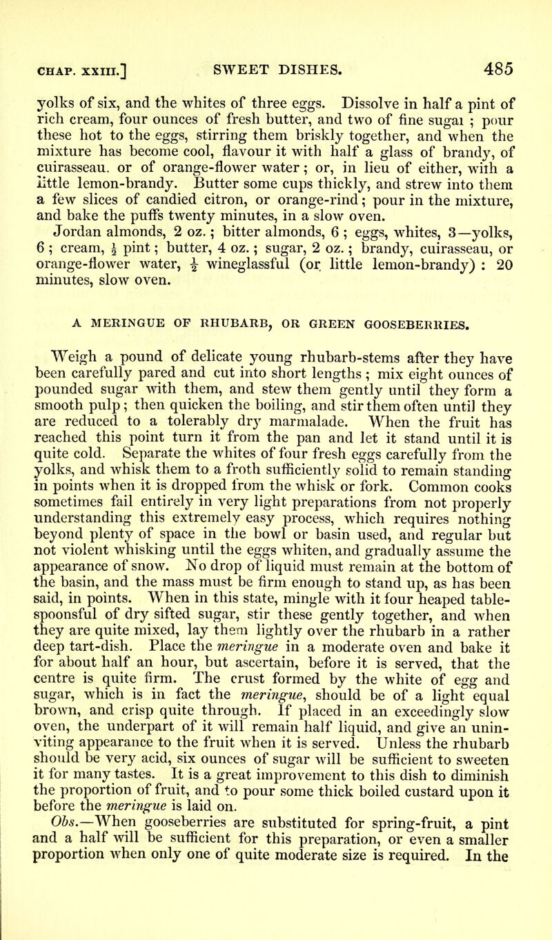 yolks of six, and the whites of three eggs. Dissolve in half a pint of rich cream, four ounces of fresh butter, and two of fine sugai ; pour these hot to the eggs, stirring them briskly together, and when the mixture has become cool, flavour it with half a glass of brandy, of cuirasseau, or of orange-flower water; or, in lieu of either, wTiih a little lemon-brandy. Butter some cups thickly, and strew into them a few slices of candied citron, or orange-rind; pour in the mixture, and bake the puffs twenty minutes, in a slow oven. Jordan almonds, 2 oz.; bitter almonds, 6 ; eggs, whites, 3—yolks, 6 ; cream, a pint; butter, 4 oz.; sugar, 2 oz.; brandy, cuirasseau, or orange-flower water, % wineglassful (or little lemon-brandy) : 20 minutes, slow oven. A MERINGUE OF RHUBARB, OR GREEN GOOSEBERRIES. Weigh a pound of delicate young rhubarb-stems after they have been carefully pared and cut into short lengths ; mix eight ounces of pounded sugar with them, and stew them gently until they form a smooth pulp; then quicken the boiling, and stir them often until they are reduced to a tolerably dry marmalade. When the fruit has reached this point turn it from the pan and let it stand until it is quite cold. Separate the whites of four fresh eggs carefully from the yolks, and whisk them to a froth sufficiently solid to remain standing in points when it is dropped from the whisk or fork. Common cooks sometimes fail entirely in very light preparations from not properly understanding this extremely easy process, which requires nothing beyond plenty of space in the bowl or basin used, and regular but not violent whisking until the eggs whiten, and gradually assume the appearance of snow. No drop of liquid must remain at the bottom of the basin, and the mass must be firm enough to stand up, as has been said, in points. When in this state, mingle with it four heaped table- spoonsful of dry sifted sugar, stir these gently together, and when they are quite mixed, lay them lightly over the rhubarb in a rather deep tart-dish. Place the meringue in a moderate oven and bake it for about half an hour, but ascertain, before it is served, that the centre is quite firm. The crust formed by the white of egg and sugar, which is in fact the meringue, should be of a light equal brown, and crisp quite through. If placed in an exceedingly slow oven, the underpart of it will remain half liquid, and give an unin- viting appearance to the fruit when it is served. Unless the rhubarb should be very acid, six ounces of sugar will be sufficient to sweeten it for many tastes. It is a great improvement to this dish to diminish the proportion of fruit, and to pour some thick boiled custard upon it before the meringue is laid on. Obs.—When gooseberries are substituted for spring-fruit, a pint and a half will be sufficient for this preparation, or even a smaller proportion when only one of quite moderate size is required. In the