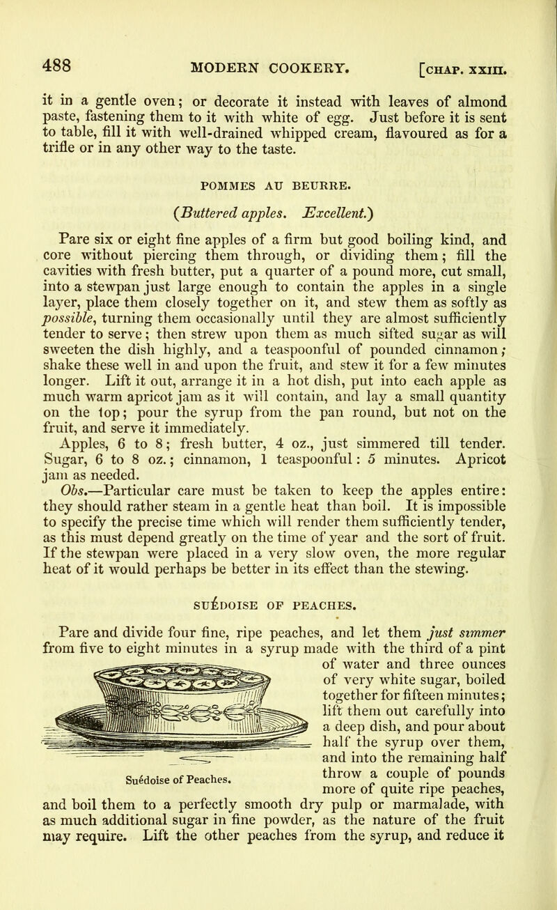 it in a gentle oven; or decorate it instead with leaves of almond paste, fastening them to it with white of egg. Just before it is sent to table, fill it with well-drained whipped cream, flavoured as for a trifle or in any other way to the taste. POMMES AU BEURRE. (Buttered apples. Excellent.') Pare six or eight fine apples of a firm but good boiling kind, and core without piercing them through, or dividing them; fill the cavities with fresh butter, put a quarter of a pound more, cut small, into a stewpan just large enough to contain the apples in a single layer, place them closely together on it, and stew them as softly as possible, turning them occasionally until they are almost sufficiently tender to serve; then strew upon them as much sifted sugar as will sweeten the dish highly, and a teaspoonful of pounded cinnamon shake these well in and upon the fruit, and stew it for a few minutes longer. Lift it out, arrange it in a hot dish, put into each apple as much warm apricot jam as it will contain, and lay a small quantity on the lop; pour the syrup from the pan round, but not on the fruit, and serve it immediately. Apples, 6 to 8; fresh butter, 4 oz., just simmered till tender. Sugar, 6 to 8 oz.; cinnamon, 1 teaspoonful: 5 minutes. Apricot jam as needed. Obs.—Particular care must be taken to keep the apples entire; they should rather steam in a gentle heat than boil. It is impossible to specify the precise time which will render them sufficiently tender, as this must depend greatly on the time of year and the sort of fruit. If the stewpan were placed in a very slow oven, the more regular heat of it would perhaps be better in its effect than the stewing. SU^DOISE OF PEACHES. Pare and divide four fine, ripe peaches, and let them just simmer from five to eight minutes in a syrup made with the third of a pint of water and three ounces of very white sugar, boiled together for fifteen minutes; lift them out carefully into a deep dish, and pour about half the syrup over them, and into the remaining half SuGdoise of Peaches. throw » c°uPk. of P™'lds more of quite ripe peaches, and boil them to a perfectly smooth dry pulp or marmalade, with as much additional sugar in fine powder, as the nature of the fruit may require. Lift the other peaches from the syrup, and reduce it