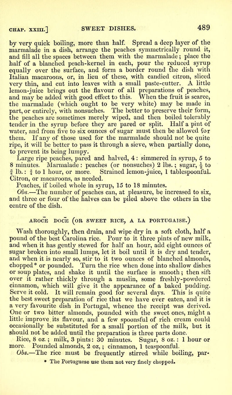 by very quick boiling, more than half. Spread a deep layer of the marmalade in a dish, arrange the peaches symmetrically round it, and fill all the spaces between them with the marmalade; place the half of a blanched peach-kernel in each, pour the reduced syrup equally over the surface, and form a border round the dish with Italian macaroons, or, in lieu of these, with candied citron, sliced very thin, and cut into leaves with a small paste-cutter. A little lemon-juice brings out the flavour of all preparations of peaches, and may be added with good effect to this. When the fruit is scarce, the marmalade (which ought to be very white) may be made in part, or entirely, with nonsuches. The better to preserve their form, the peaches are sometimes merely wiped, and then boiled tolerably tender in the syrup before they are pared or split. Half a pint of water, and from five to six ounces of sugar must then be allowed for them. If any of those used for the marmalade should not be quite ripe, it will be better to pass it through a sieve, when partially done, to prevent its being lumpy. Large ripe peaches, pared and halved, 4: simmered in syrup, 5 to 8 minutes. Marmalade : peaches (or nonsuches) 2 lbs.; sugar, to f lb.: f to 1 hour, or more. Strained lemon-juice, 1 tablespoonful. Citron, or macaroons, as needed. Peaches, if boiled whole in syrup, 15 to 18 minutes. Obs.—The number of peaches can, at pleasure, be increased to six, and three or four of the halves can be piled above the others in the centre of the dish. AROCE DOCE (OR SWEET RICE, A LA PORTUGAISE.) Wash thoroughly, then drain, and wipe dry in a soft cloth, half a pound of the best Carolina rice. Pour to it three pints of new milk, and when it has gently stewed for half an hour, add eight ounces of sugar broken into small lumps, let it boil until it is dry and tender, and when it is nearly so, stir to it two ounces of blanched almonds, chopped* or pounded. Turn the rice when done into shallow dishes or soup plates, and shake it until the surface is smooth; then sift over it rather thickly through a muslin, some freshly-powdered cinnamon, which will give it the appearance of a baked pudding. Serve it cold. It will remain good for several days. This is quite the best sweet preparation of rice that we have ever eaten, and it is a very favourite dish in Portugal, whence the receipt was derived. One or two bitter almonds, pounded with the sweet ones, might a little improve. its flavour, and a few spoonsful of rich cream could occasionally be substituted for a small portion of the milk, but it should not be added until the preparation is three parts done. Rice, 8 oz.; milk, 3 pints: 30 minutes. Sugar, 8 oz.: 1 hour or more. Pounded almonds, 2 oz,; cinnamon, 1 teaspoonful. Obs.—The rice must be frequently stirred while boiling, par- * The Portuguese use them not very finely chopped.