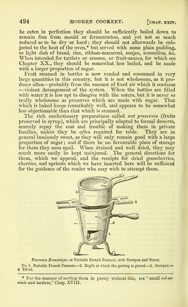 be eaten in perfection they should be sufficiently boiled down to remain free from mould or fermentation, and yet not so much reduced as to be dry or hard; they should not afterwards be sub- jected to the heat of the oven,* but served with some plain pudding, or light dish of bread, rice, ribbon-macaroni, soujee, semoulina, &c. When intended for tartlets or creams, or fruit-sauces, for which see Chapter XX., they should be somewhat less boiled, and be made with a larger proportion of sugar. Fruit steamed in bottles is now vended and consumed in very large quantities in this country, but it is not wholesome, as it pro- duces often—probably from the amount of fixed air which it contains ■—violent derangement of the system. When the bottles are filled with water it is less apt to disagree with the eaters, but it is never so really wholesome as preserves which are made with sugar. That which is baked keeps remarkably well, and appears to be somewhat less objectionable than that which is steamed. The rich confectionary preparations called wet preserves (fruits preserved in syrup), which are principally adapted to formal desserts, scarcely repay the cost and trouble of making them in private families, unless they be often required for table. They are in general lusciously sweet, as they will only remain good with a large proportion of sugar; and if there be no favourable place of storage for them they soon spoil. When drained and well dried, they may much more easily be kept uninjured. The general directions for them, which we append, and the receipts for dried gooseberries, cherries, and apricots which we have inserted here will be sufficient for the guidance of the reader who may wish to attempt them. Fourneau Fconomique, or Portable French Furnace, with Stewpan and Trivet. No. 1. Portable French Furnace,—2. Depth at which the grating is placed.—3. Stewpan.— 4. Trivet. * For the manner of serving them in pastry -without this, see “ small vol-au- vents and tartlets,” Chap. XY1II.