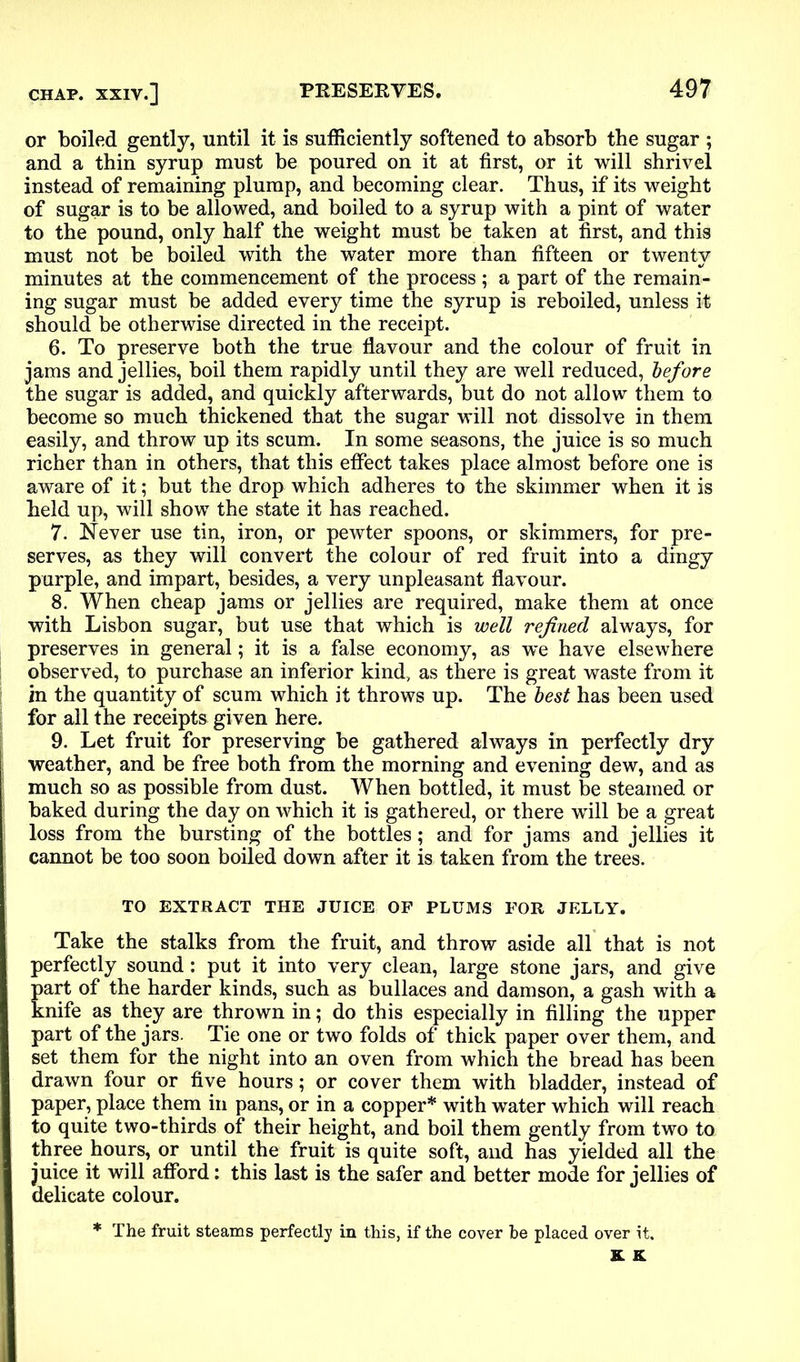 or boiled gently, until it is sufficiently softened to absorb the sugar ; and a thin syrup must be poured on it at first, or it will shrivel instead of remaining plump, and becoming clear. Thus, if its weight of sugar is to be allowed, and boiled to a syrup with a pint of water to the pound, only half the weight must be taken at first, and this must not be boiled with the water more than fifteen or twenty minutes at the commencement of the process ; a part of the remain- ing sugar must be added every time the syrup is reboiled, unless it should be otherwise directed in the receipt. 6. To preserve both the true flavour and the colour of fruit in jams and jellies, boil them rapidly until they are well reduced, before the sugar is added, and quickly afterwards, but do not allow them to become so much thickened that the sugar will not dissolve in them easily, and throw up its scum. In some seasons, the juice is so much richer than in others, that this effect takes place almost before one is aware of it; but the drop which adheres to the skimmer when it is held up, will show the state it has reached. 7. Never use tin, iron, or pewter spoons, or skimmers, for pre- serves, as they will convert the colour of red fruit into a dingy purple, and impart, besides, a very unpleasant flavour. 8. When cheap jams or jellies are required, make them at once with Lisbon sugar, but use that which is well refined always, for preserves in general; it is a false economy, as we have elsewhere observed, to purchase an inferior kind, as there is great waste from it in the quantity of scum which it throws up. The best has been used for all the receipts given here. 9. Let fruit for preserving be gathered always in perfectly dry weather, and be free both from the morning and evening dew, and as much so as possible from dust. When bottled, it must be steamed or baked during the day on which it is gathered, or there will be a great loss from the bursting of the bottles; and for jams and jellies it cannot be too soon boiled down after it is taken from the trees. TO EXTRACT THE JUICE OF PLUMS FOR JELLY. Take the stalks from the fruit, and throw aside all that is not perfectly sound: put it into very clean, large stone jars, and give part of the harder kinds, such as bullaces and damson, a gash with a knife as they are thrown in; do this especially in filling the upper part of the jars. Tie one or two folds of thick paper over them, and set them for the night into an oven from which the bread has been drawn four or five hours; or cover them with bladder, instead of paper, place them in pans, or in a copper* with water which will reach to quite two-thirds of their height, and boil them gently from two to three hours, or until the fruit is quite soft, and has yielded all the juice it will afford: this last is the safer and better mode for jellies of delicate colour. * The fruit steams perfectly in this, if the cover be placed over it.