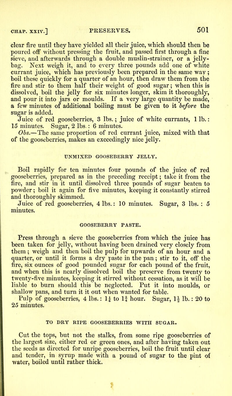 clear fire until they have yielded all their juice, which should then be poured off without pressing the fruit, and passed first through a fine sieve, and afterwards through a double muslin-strainer, or a jelly- hag. Next weigh it, and to every three pounds add one of white currant juice, which has previously been prepared in the same way ; boil these quickly for a quarter of an hour, then draw them from the fire and stir to them half their weight of good sugar; when this is dissolved, boil the jelly for six minutes longer, skim it thoroughly, and pour it into jars or moulds. If a very large quantity be made, a few minutes of additional boiling must be given to it before the sugar is added. Juice of red gooseberries, 3 lbs.; juice of white currants, 1 lb.: 15 minutes. Sugar, 2 lbs.: 6 minutes. Obs.—The same proportion of red currant juice, mixed with that of the gooseberries, makes an exceedingly nice jelly. UNMIXED GOOSEBERRY JELLY. Boil rapidly for ten minutes four pounds of the juice of red gooseberries, prepared as in the preceding receipt; take it from the fire, and stir in it until dissolved three pounds of sugar beaten to powder; boil it again for five minutes, keeping it constantly stirred and thoroughly skimmed. Juice of red gooseberries, 4 lbs.: 10 minutes. Sugar, 3 lbs. : 5 minutes. GOOSEBERRY PASTE. Press through a sieve the gooseberries from which the juice has been taken for jelly, without having been drained very closely from them; weigh and then boil the pulp for upwards of an hour and a quarter, or until it forms a dry paste in the pan; stir to it, off the fire, six ounces of good pounded sugar for each pound of the fruit, and when this is nearly dissolved boil the preserve from twenty to twenty-five minutes, keeping it stirred without cessation, as it will be liable to burn should this be neglected. Put it into moulds, or shallow pans, and turn it it out when wanted for table. Pulp of gooseberries, 4 lbs.: II to If hour. Sugar, 1£ lb.: 20 to 25 minutes. TO DRY RIPE GOOSEBERRIES WITH SUGAR. Cut the tops, but not the stalks, from some ripe gooseberries of the largest size, either red or green ones, and after having taken out the seeds as directed for unripe gooseberries, boil the fruit until clear and tender, in syrup made with a pound of sugar to the pint of water, boiled until rather thick.