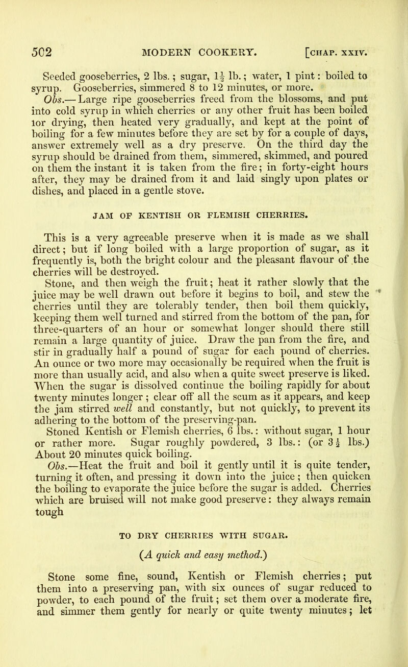 Seeded gooseberries, 2 lbs.; sugar, 1^ lb.; water, 1 pint: boiled to syrup. Gooseberries, simmered 8 to 12 minutes, or more. Obs.— Large ripe gooseberries freed from the blossoms, and put into cold syrup in which cherries or any other fruit has been boiled lor drying, then heated very gradually, and kept at the point of boiling for a few minutes before they are set by for a couple of days, answer extremely well as a dry preserve. On the third day the syrup should be drained from them, simmered, skimmed, and poured on them the instant it is taken from the fire; in forty-eight hours after, they may be drained from it and laid singly upon plates or dishes, and placed in a gentle stove. JAM OF KENTISH OR FLEMISH CHERRIES. This is a very agreeable preserve when it is made as we shall direct; but if long boiled with a large proportion of sugar, as it frequently is, both the bright colour and the pleasant flavour of the cherries will be destroyed. Stone, and then weigh the fruit; heat it rather slowly that the juice may be well drawn out before it begins to boil, and stew the ’* cherries until they are tolerably tender, then boil them quickly, keeping them well turned and stirred from the bottom of the pan, for three-quarters of an hour or somewhat longer should there still remain a large quantity of juice. Draw the pan from the fire, and stir in gradually half a pound of sugar for each pound of cherries. An ounce or two more may occasionally be required when the fruit is more than usually acid, and also when a quite sweet preserve is liked. When the sugar is dissolved continue the boiling rapidly for about twenty minutes longer; clear off all the scum as it appears, and keep the jam stirred well and constantly, but not quickly, to prevent its adhering to the bottom of the preserving-pan. Stoned Kentish or Flemish cherries, 6 lbs.: without sugar, 1 hour or rather more. Sugar roughly powdered, 3 lbs.: (or 3 £ lbs.) About 20 minutes quick boiling. Obs.—Heat the fruit and boil it gently until it is quite tender, turning it often, and pressing it down into the juice ; then quicken the boiling to evaporate the juice before the sugar is added. Cherries which are bruised will not make good preserve: they always remain tough TO DRY CHERRIES WITH SUGAR. (A quick and easy method.') Stone some fine, sound, Kentish or Flemish cherries; put them into a preserving pan, with six ounces of sugar reduced to powder, to each pound of the fruit; set them over a moderate fire, and simmer them gently for nearly or quite twenty minutes; let