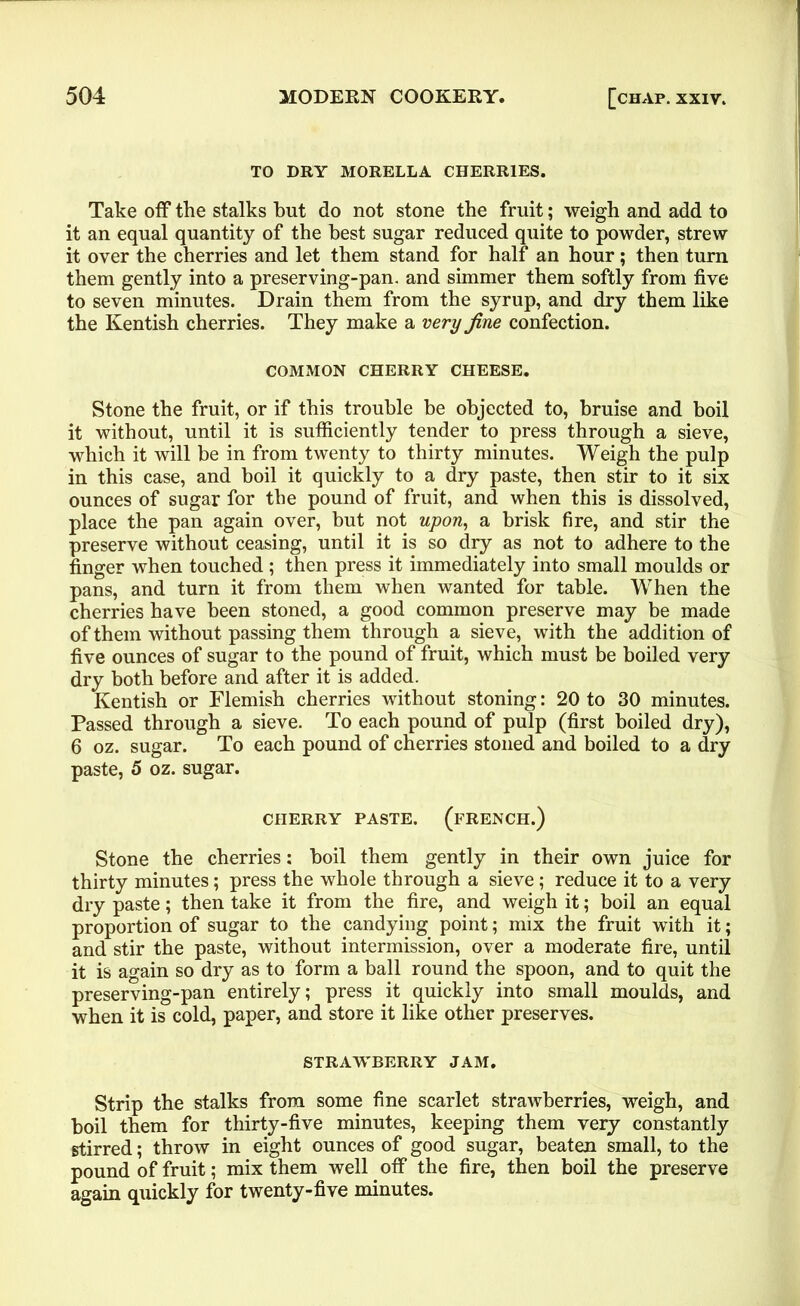 TO DRY MORELLA CHERRIES. Take off the stalks but do not stone the fruit; weigh and add to it an equal quantity of the best sugar reduced quite to powder, strew it over the cherries and let them stand for half an hour; then turn them gently into a preserving-pan. and simmer them softly from five to seven minutes. Drain them from the syrup, and dry them like the Kentish cherries. They make a very fine confection. COMMON CHERRY CHEESE. Stone the fruit, or if this trouble he objected to, bruise and boil it without, until it is sufficiently tender to press through a sieve, which it will be in from twenty to thirty minutes. Weigh the pulp in this case, and boil it quickly to a dry paste, then stir to it six ounces of sugar for the pound of fruit, and when this is dissolved, place the pan again over, but not upon, a brisk fire, and stir the preserve without ceasing, until it is so dry as not to adhere to the finger when touched; then press it immediately into small moulds or pans, and turn it from them when wanted for table. When the cherries have been stoned, a good common preserve may be made of them without passing them through a sieve, with the addition of five ounces of sugar to the pound of fruit, which must be boiled very dry both before and after it is added. Kentish or Flemish cherries without stoning: 20 to 30 minutes. Passed through a sieve. To each pound of pulp (first boiled dry), 6 oz. sugar. To each pound of cherries stoned and boiled to a dry paste, 5 oz. sugar. CHERRY PASTE. (FRENCH.) Stone the cherries: boil them gently in their own juice for thirty minutes; press the whole through a sieve; reduce it to a very dry paste; then take it from the fire, and weigh it; boil an equal proportion of sugar to the candying point; mix the fruit with it; and stir the paste, without intermission, over a moderate fire, until it is again so dry as to form a ball round the spoon, and to quit the preserving-pan entirely; press it quickly into small moulds, and when it is cold, paper, and store it like other preserves. STRAWBERRY JAM. Strip the stalks from some fine scarlet strawberries, weigh, and boil them for thirty-five minutes, keeping them very constantly stirred; throw in eight ounces of good sugar, beaten small, to the pound of fruit; mix them well off the fire, then boil the preserve again quickly for twenty-five minutes.