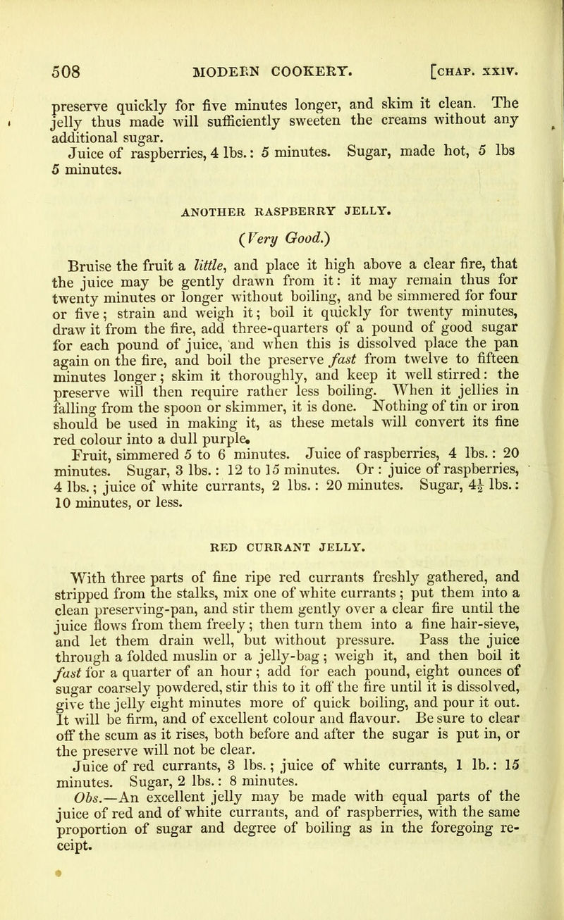 preserve quickly for five minutes longer, and skim it clean. The jelly thus made will sufficiently sweeten the creams without any additional sugar. Juice of raspberries, 4 lbs.: 5 minutes. Sugar, made hot, 5 lbs 5 minutes. ANOTHER RASPBERRY JELLY. (Very Good.) Bruise the fruit a little, and place it high above a clear fire, that the juice may be gently drawn from it: it may remain thus for twenty minutes or longer without boiling, and be simmered for four or five; strain and weigh it; boil it quickly for twenty minutes, draw it from the fire, add three-quarters of a pound of good sugar for each pound of juice, and when this is dissolved place the pan again on the fire, and boil the preserve fast from twelve to fifteen minutes longer; skim it thoroughly, and keep it well stirred: the preserve will then require rather less boiling. When it jellies in falling from the spoon or skimmer, it is done. Nothing of tin or iron should be used in making it, as these metals will convert its fine red colour into a dull purple. Fruit, simmered 5 to 6 minutes. Juice of raspberries, 4 lbs.: 20 minutes. Sugar, 3 lbs.: 12 to 15 minutes. Or : juice of raspberries, 4 lbs.; juice of white currants, 2 lbs.: 20 minutes. Sugar, 4£ lbs.: 10 minutes, or less. RED CURRANT JELLY. With three parts of fine ripe red currants freshly gathered, and stripped from the stalks, mix one of white currants ; put them into a clean preserving-pan, and stir them gently over a clear fire until the juice flows from them freely; then turn them into a fine hair-sieve, and let them drain well, but without pressure. Pass the juice through a folded muslin or a jelly-bag; weigh it, and then boil it fast for a quarter of an hour; add tor each pound, eight ounces of sugar coarsely powdered, stir this to it off the fire until it is dissolved, give the jelly eight minutes more of quick boiling, and pour it out. It will be firm, and of excellent colour and flavour. Be sure to clear off the scum as it rises, both before and after the sugar is put in, or the preserve will not be clear. Juice of red currants, 3 lbs.; juice of white currants, 1 lb.: 15 minutes. Sugar, 2 lbs.: 8 minutes. Obs.—An excellent jelly may be made with equal parts of the juice of red and of white currants, and of raspberries, with the same proportion of sugar and degree of boiling as in the foregoing re- ceipt.
