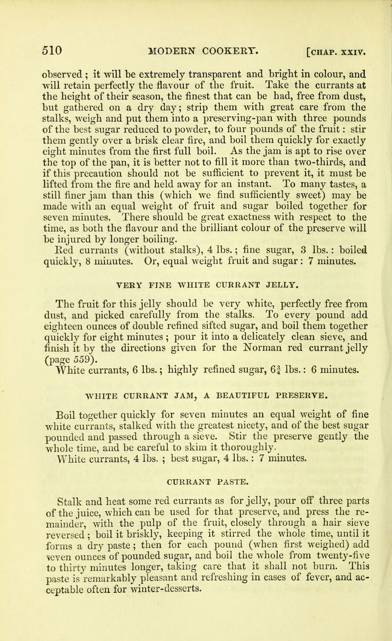 observed ; it will be extremely transparent and bright in colour, and will retain perfectly the flavour of the fruit. Take the currants at the height of their season, the finest that can be had, free from dust, hut gathered on a dry day; strip them with great care from the stalks, weigh and put them into a preserving-pan with three pounds of the best sugar reduced to powder, to four pounds of the fruit: stir them gently over a brisk clear fire, and boil them quickly for exactly eight minutes from the first full boil. As the jam is apt to rise over the top of the pan, it is better not to fill it more than two-thirds, and if this precaution should not be sufficient to prevent it, it must be lifted from the fire and held away for an instant. To many tastes, a still finer jam than this (which we find sufficiently sweet) may be made with an equal weight of fruit and sugar boiled together for seven minutes. There should be great exactness with respect to the time, as both the flavour and the brilliant colour of the preserve will be injured by longer boiling. Red currants (without stalks), 4 lbs.; fine sugar, 3 lbs.: boiled quickly, 8 minutes. Or, equal weight fruit and sugar: 7 minutes. VERY FINE WHITE CURRANT JELLY. The fruit for this jelly should be very white, perfectly free from dust, and picked carefully from the stalks. To every pound add eighteen ounces of double refined sifted sugar, and boil them together quickly for eight minutes ; pour it into a delicately clean sieve, and finish it by the directions given for the Norman red currant jelly (page 559). White currants, 6 lbs.; highly refined sugar, 6| lbs.: 6 minutes. WHITE CURRANT JAM, A BEAUTIFUL PRESERVE. Boil together quickly for seven minutes an equal weight of fine white currants, stalked with the greatest nicety, and of the best sugar pounded and passed through a sieve. Stir the preserve gently the whole time, and be careful to skim it thoroughly. White currants, 4 lbs. ; best sugar, 4 lbs.: 7 minutes. CURRANT PASTE. Stalk and heat some red currants as for jelly, pour off three parts of the juice, which can be used for that preserve, and press the re- mainder, with the pulp of the fruit, closely through a hair sieve reversed; boil it briskly, keeping it stirred the whole time, until it forms a dry paste; then for each pound (when first weighed) add seven ounces of pounded sugar, and boil the whole from twenty-five to thirty minutes longer, taking care that it shall not burn. This paste is remarkably pleasant and refreshing in cases of fever, and ac- ceptable often for winter-desserts.
