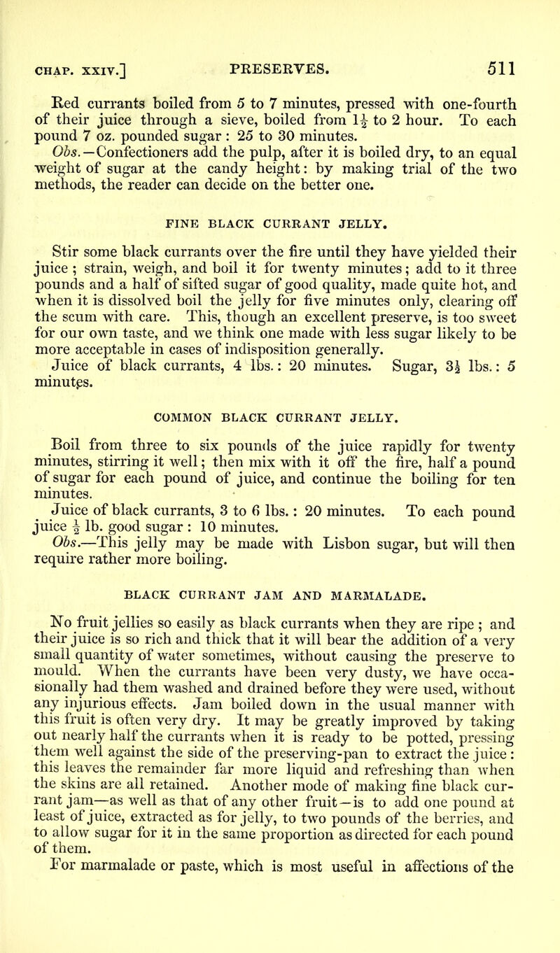 Red currants boiled from 5 to 7 minutes, pressed with one-fourth of their juice through a sieve, boiled from 1£ to 2 hour. To each pound 7 oz. pounded sugar : 25 to 30 minutes. Obs.—Confectioners add the pulp, after it is boiled dry, to an equal weight of sugar at the candy height: by making trial of the two methods, the reader can decide on the better one. FINE BLACK CURRANT JELLY. Stir some black currants over the fire until they have yielded their juice ; strain, weigh, and boil it for twenty minutes; add to it three pounds and a half of sifted sugar of good quality, made quite hot, and when it is dissolved boil the jelly for five minutes only, clearing off the scum with care. This, though an excellent preserve, is too sweet for our own taste, and we think one made with less sugar likely to be more acceptable in cases of indisposition generally. Juice of black currants, 4 lbs.: 20 minutes. Sugar, 3^ lbs.: 5 minutes. COMMON BLACK CURRANT JELLY. Boil from three to six pounds of the juice rapidly for twenty minutes, stirring it well; then mix with it off the fire, half a pound of sugar for each pound of juice, and continue the boiling for ten minutes. Juice of black currants, 3 to 6 lbs.: 20 minutes. To each pound juice ^ lb. good sugar : 10 minutes. Obs.—This jelly may be made with Lisbon sugar, but will then require rather more boiling. BLACK CURRANT JAM AND MARMALADE. No fruit jellies so easily as black currants when they are ripe ; and their juice is so rich and thick that it will bear the addition of a very small quantity of water sometimes, without causing the preserve to mould. When the currants have been very dusty, we have occa- sionally had them washed and drained before they were used, without any injurious effects. Jam boiled down in the usual manner with this fruit is often very dry. It may be greatly improved by taking out nearly half the currants when it is ready to be potted, pressing them well against the side of the preserving-pan to extract the juice : this leaves the remainder far more liquid and refreshing than when the skins are all retained. Another mode of making fine black cur- rant jam—as well as that of any other fruit—is to add one pound at least of juice, extracted as for jelly, to two pounds of the berries, and to allow sugar for it in the same proportion as directed for each pound of them. For marmalade or paste, which is most useful in affections of the