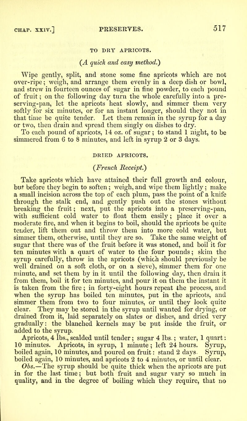 TO DRY APRICOTS. 1 (A quick and easy method.') Wipe gently, split, and stone some fine apricots which are not over-ripe; weigh, and arrange them evenly in a deep dish or bowl, and strew in fourteen ounces of sugar in fine powder, to each pound of fruit; on the following day turn the whole carefully into a pre- serving-pan, let the apricots heat slowly, and simmer them very softly for six minutes, or for an instant longer, should they not in that time be quite tender. Let them remain in the syrup for a day or two, then drain and spread them singly on dishes to dry. To each pound of apricots, 14 oz. of sugar; to stand 1 night, to be simmered from 6 to 8 minutes, and left in syrup 2 or 3 days. DRIED APRICOTS. (French Receipt.) Take apricots which have attained their full growth and colour, but before they begin to soften; weigh, and wipe them lightly; make a small incision across the top of each plum, pass the point of a knife through the stalk end, and gently push out the stones without breaking the fruit; next, put the apricots into a preserving-pan, with sufficient cold water to float them easily; place it over a moderate fire, and when it begins to boil, should the apricots be quite tender, lift them out and throw them into more cold water, but simmer them, otherwise, until they are so. Take the same weight of sugar that there was of the fruit before it was stoned, and boil it for ten minutes with a quart of water to the four pounds; skim the syrup carefully, throw in the apricots (which should previously be well drained on a soft cloth, or on a sieve), simmer them for one minute, and set them by in it until the following day, then drain it from them, boil it for ten minutes, and pour it on them the instant it is taken from the fire; in forty-eight hours repeat the process, and when the syrup has boiled ten minutes, put in the apricots, and simmer them from two to four minutes, or until they look quite clear. They may be stored in the syrup until wanted for drying, or drained from it, laid separately on slates or dishes, and dried very gradually: the blanched kernels may be put inside the fruit, or added to the syrup. Apricots, 4 lbs., scalded until tender; sugar 4 lbs.; water, 1 quart: 10 minutes. Apricots, in syrup, 1 minute; left 24 hours. Syrup, boiled again, 10 minutes, and poured on fruit: stand 2 days. Syrup, boiled again, 10 minutes, and apricots 2 to 4 minutes, or until clear. Obs.—The syrup should be quite thick when the apricots are put in for the last time; but both fruit and sugar vary so much in quality, and in the degree of boiling which they require, that no