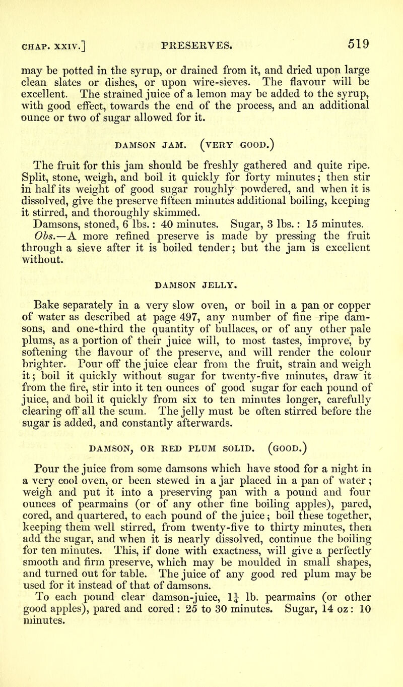 may be potted in the syrup, or drained from it, and dried upon large clean slates or dishes, or upon wire-sieves. The flavour will be excellent. The strained juice of a lemon may be added to the syrup, with good effect, towards the end of the process, and an additional ounce or two of sugar allowed for it. DAMSON JAM. (VERY GOOD.) The fruit for this jam should be freshly gathered and quite ripe. Split, stone, weigh, and boil it quickly for forty minutes; then stir in half its weight of good sugar roughly powdered, and when it is dissolved, give the preserve fifteen minutes additional boiling, keeping it stirred, and thoroughly skimmed. Damsons, stoned, 6 lbs.: 40 minutes. Sugar, 3 lbs.: 15 minutes. Obs.—A more refined preserve is made by pressing the fruit through a sieve after it is boiled tender; but the jam is excellent without. DAMSON JELLY. Bake separately in a very slow oven, or boil in a pan or copper of water as described at page 497, any number of fine ripe dam- sons, and one-third the quantity of bullaces, or of any other pale plums, as a portion of their juice will, to most tastes, improve, by softening the flavour of the preserve, and will render the colour brighter. Pour off the juice clear from the fruit, strain and weigh it; boil it quickly without sugar for twenty-five minutes, draw it from the fire, stir into it ten ounces of good sugar for each pound of juice, and boil it quickly from six to ten minutes longer, carefully clearing off all the scum. The jelly must be often stirred before the sugar is added, and constantly afterwards. DAMSON, OR RED PLUM SOLID. (GOOD.) Pour the juice from some damsons which have stood for a night in a very cool oven, or been stewed in a jar placed in a pan of water; weigh and put it into a preserving pan with a pound and four ounces of pearmains (or of any other fine boiling apples), pared, cored, and quartered, to each pound of the juice; boil these together, keeping them well stirred, from twenty-five to thirty minutes, then add the sugar, and when it is nearly dissolved, continue the boiling for ten minutes. This, if done with exactness, will give a perfectly smooth and firm preserve, which may be moulded in small shapes, and turned out for table. The juice of any good red plum may be used for it instead of that of damsons. To each pound clear damson-juice, li lb. pearmains (or other good apples), pared and cored : 25 to 30 minutes. Sugar, 14 oz: 10 minutes.