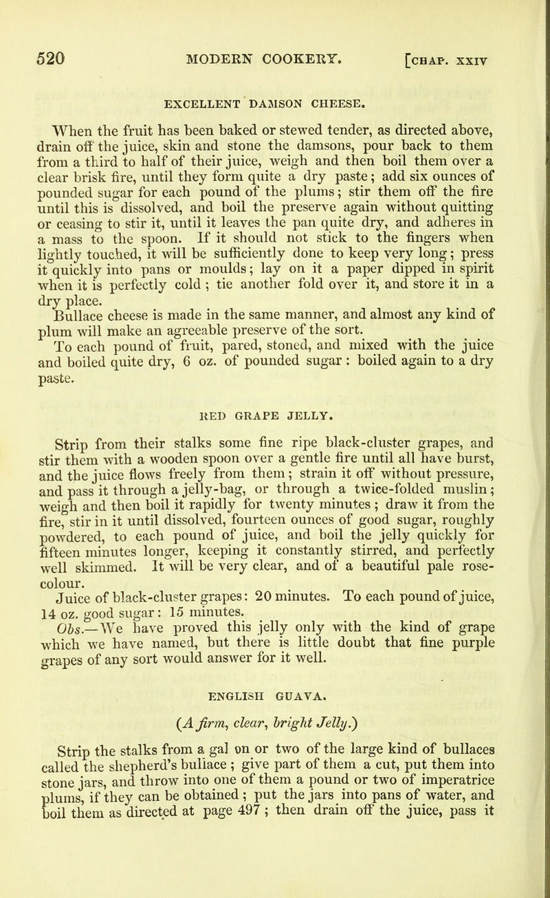 EXCELLENT DAMSON CHEESE. When the fruit has been baked or stewed tender, as directed above, drain oft the juice, skin and stone the damsons, pour back to them from a third to half of their juice, weigh and then boil them over a clear brisk fire, until they form quite a dry paste; add six ounces of pounded sugar for each pound of the plums; stir them off the fire until this is dissolved, and boil the preserve again without quitting or ceasing to stir it, until it leaves the pan quite dry, and adheres in a mass to the spoon. If it should not stick to the fingers when lightly touched, it will be sufficiently done to keep very long; press it quickly into pans or moulds; lay on it a paper dipped in spirit when it is perfectly cold; tie another fold over it, and store it in a dry place. Bullace cheese is made in the same manner, and almost any kind of plum will make an agreeable preserve of the sort. To each pound of fruit, pared, stoned, and mixed with the juice and boiled quite dry, 6 oz. of pounded sugar : boiled again to a dry paste. RED GRAPE JELLY. Strip from their stalks some fine ripe black-cluster grapes, and stir them with a wooden spoon over a gentle fire until all have burst, and the juice flows freely from them; strain it off without pressure, and pass it through a jelly-bag, or through a twice-folded muslin; weigh and then boil it rapidly for twenty minutes ; draw it from the fire, stir in it until dissolved, fourteen ounces of good sugar, roughly powdered, to each pound of juice, and boil the jelly quickly for fifteen minutes longer, keeping it constantly stirred, and perfectly well skimmed. It will be very clear, and of a beautiful pale rose- colour. Juice of black-cluster grapes: 20 minutes. To each pound of juice, 14 oz. good sugar: 15 minutes. Ols.—yve have proved this jelly only with the kind of grape which we have named, but there is little doubt that fine purple grapes of any sort would answer for it well. ENGLISH GUAVA. (A firm, clear, bright Jelly.') Strip the stalks from a gal on or two of the large kind of bullaces called the shepherd’s bullace ; give part of them a cut, put them into stone jars, and throw into one of them a pound or two of imperatrice plums, if they can be obtained ; put the jars into pans of water, and boil them as directed at page 497 ; then drain off the juice, pass it