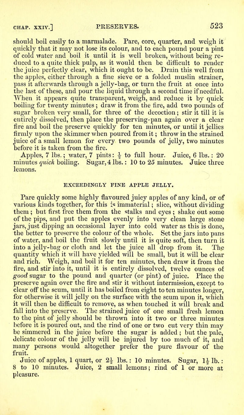 should boil easily to a marmalade. Pare, core, quarter, and weigh it quickly that it may not lose its colour, and to each pound pour a pint of cold water and boil it until it is well broken, without being re- duced to a quite thick pulp, as it would then be difficult to render the juice perfectly clear, which it ought to be. Drain this well from the apples, either through a fine sieve or a folded muslin strainer, pass it afterwards through a jelly-bag, or turn the fruit at once into the last of these, and pour the liquid through a second time if needful. When it appears quite transparent, weigh, and reduce it by quick boiling for twenty minutes; draw it from the fire, add two pounds of sugar broken very small, for three of the decoction; stir it till it is entirely dissolved, then place the preserving-pan again over a clear fire and boil the preserve quickly for ten minutes, or until it jellies firmly upon the skimmer when poured from it; throw in the strained juice of a small lemon for every two pounds of jelly, two minutes before it is taken from the fire. Apples, 7 lbs.; water, 7 pints: \ to full hour. Juice, 6 lbs.: 20 minutes quick boiling. Sugar, 4 lbs.: 10 to 25 minutes. Juice three lemons. EXCEEDINGLY FINE APPLE JELLY. Pare quickly some highly flavoured juicy apples of any kind, or of various kinds together, for this is immaterial; slice, without dividing them; but first free them from the stalks and eyes ; shake out some of the pips, and put the apples evenly into very clean large stone jars, just dipping an occasional layer into cold water as this is done, the better to preserve the colour of the whole. Set the jars into pans of water, and boil the fruit slowly until it is quite soft, then turn it into a jelly-bag or cloth and let the juice all drop from it. Th.e quantity which it will have yielded will be small, but it will be clear and rich. Weigh, and boil it for ten minutes, then draw it from the fire, and stir into it, until it is entirely dissolved, twelve ounces of good sugar to the pound and quarter (or pint) of juice. Place the preserve again over the fire and stir it without intermission, except to clear off the scum, until it has boiled from eight to ten minutes longer, for otherwise it will jelly on the surface with the scum upon it, which it will then be difficult to remove, as when touched it will break and fall into the preserve. The strained juice of one small fresh lemon to the pint of jelly should be thrown into it two or three minutes before it is poured out, and the rind of one or two cut very thin may be simmered in the juice before the sugar is added; but the pale, delicate colour of the jelly will be injured by too much of it, and many persons would altogether prefer the pure flavour of the fruit. Juice of apples, 1 quart, or lbs.: 10 minutes. Sugar, 1| lb.: 8 to 10 minutes. Juice, 2 small lemons; rind of 1 or more at pleasure.