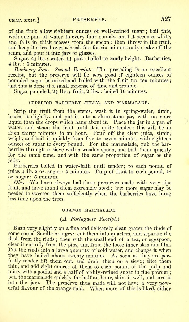 of the fruit allow eighteen ounces of well-refined sugar; boil this, with one pint of water to every four pounds, until it becomes white, and falls in thick masses from the spoon; then throw in the fruit, and keep it stirred over a brisk fire for six minutes only ; take off the scum, and pour it into jars or glasses. Sugar, 4| lbs.; water, 11 pint: boiled to candy height. Barberries, 4 lbs.: 6 minutes. Barberry Jam. Second Receipt.—The preceding is an excellent receipt, but the preserve will be very good if eighteen ounces of pounded sugar be mixed and boiled with the fruit for ten minutes; and this is done at a small expense of time and trouble. Sugar pounded, 21 lbs.; fruit, 2 lbs.: boiled 10 minutes. SUPERIOR BARBERRY JELLY, AND MARMALADE. Strip the fruit from the stems, wash it in spring-wrater, drain, bruise it slightly, and put it into a clean stone jar, with no more liquid than the drops which bans; about it. Place the jar in a pan of water, and steam the fruit until it is quite tender: this will be in from thirty minutes to an hour. Pour off the clear juice, strain, weigh, and boil it quickly from five to seven minutes, with eighteen ounces of sugar to every pound. For the marmalade, rub the bar- berries through a sieve with a wooden spoon, and boil them quickly for the same time, and with the same proportion of sugar as the jelly. Barberries boiled in water-bath until tender; to each pound of juice, 1 lb. 2 oz. sugar: 5 minutes. Pulp of fruit to each pound, 18 oz. sugar : 5 minutes. Ohs.—We have always had these preserves made with very ripe fruit, and have found them extremely good; but more sugar may be needed to sweeten them sufficiently when the barberries have hung less time upon the trees. ORANGE MARMALADE. (A Portuguese Receipt.') Hasp very slightly on a fine and delicately clean grater the rinds of some sound Seville oranges; cut them into quarters, and separate the flesh from the rinds ; then with the small end of a tea, or eggspoon, clear it entirely from the pips, and from the loose inner skin and film. Put the rinds into a large quantity of cold water, and change it when they have boiled about twenty minutes. As soon as they are per- fectly tender lift them out, and drain them on a sieve; slice them thin, and add eight ounces of them to each pound of the pulp and juice, with a pound and a half of highly-refined sugar in fine powder; boil the marmalade quickly for half an hour, skim it well, and turn it into the jars. The preserve thus made will not have a very pow- erful flavour of the orange rind. When more of this is liked, either