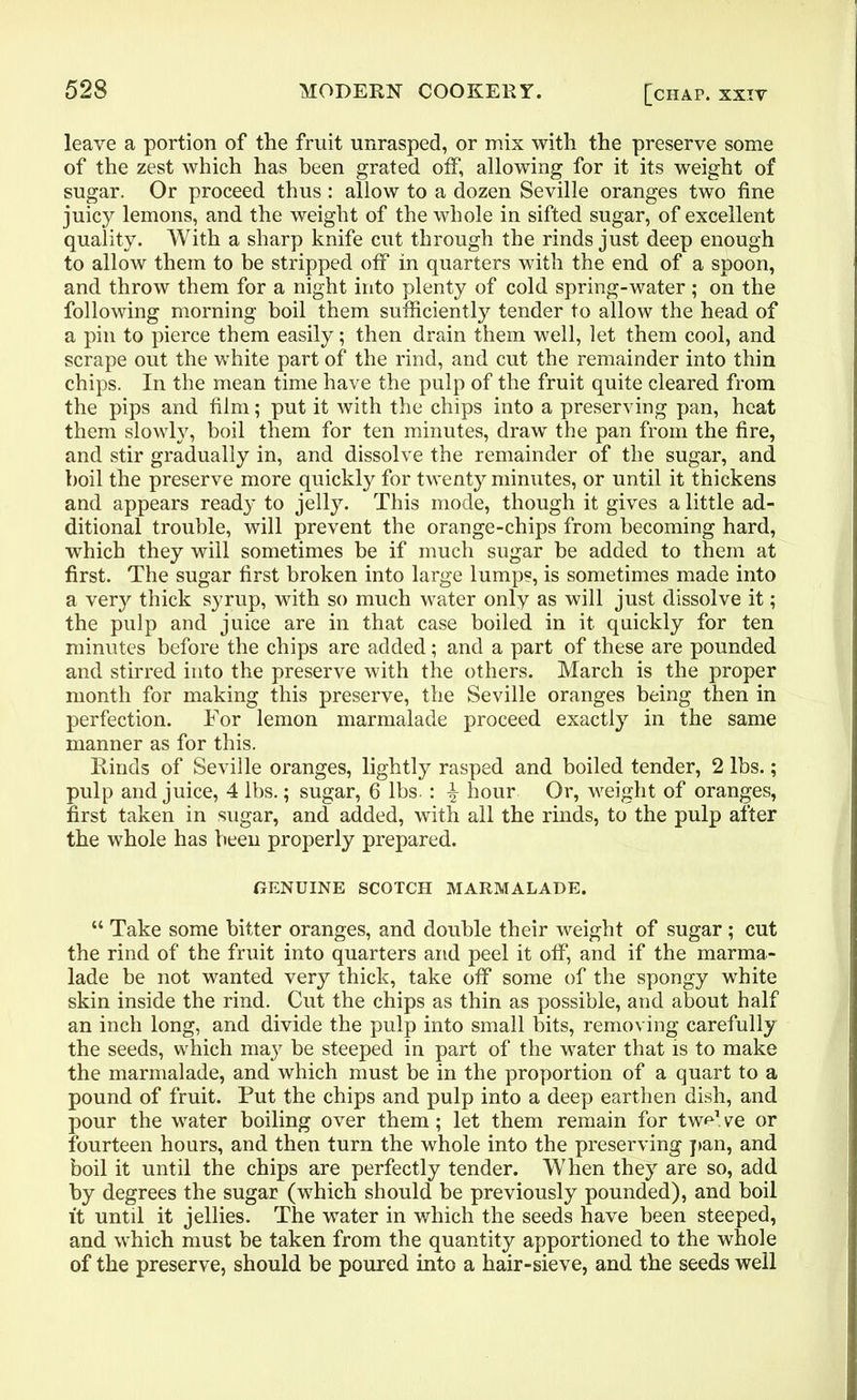 leave a portion of the fruit unrasped, or mix with the preserve some of the zest which has been grated off, allowing for it its weight of sugar. Or proceed thus : allow to a dozen Seville oranges two fine juicy lemons, and the weight of the whole in sifted sugar, of excellent quality. With a sharp knife cut through the rinds just deep enough to allow them to he stripped off in quarters with the end of a spoon, and throw them for a night into plenty of cold spring-water ; on the following morning boil them sufficiently tender to allow the head of a pin to pierce them easily; then drain them well, let them cool, and scrape out the white part of the rind, and cut the remainder into thin chips. In the mean time have the pulp of the fruit quite cleared from the pips and film; put it with the chips into a preserving pan, heat them slowly, boil them for ten minutes, draw the pan from the fire, and stir gradually in, and dissolve the remainder of the sugar, and boil the preserve more quickly for twenty minutes, or until it thickens and appears ready to jelly. This mode, though it gives a little ad- ditional trouble, will prevent the orange-chips from becoming hard, which they will sometimes be if much sugar be added to them at first. The sugar first broken into large lumps, is sometimes made into a very thick syrup, with so much water only as will just dissolve it; the pulp and juice are in that case boiled in it quickly for ten minutes before the chips are added; and a part of these are pounded and stirred into the preserve with the others. March is the proper month for making this preserve, the Seville oranges being then in perfection. For lemon marmalade proceed exactly in the same manner as for this. Rinds of Seville oranges, lightly rasped and boiled tender, 2 lbs.; pulp and juice, 4 lbs.; sugar, 6 lbs. : % hour Or, weight of oranges, first taken in sugar, and added, with all the rinds, to the pulp after the whole has been properly prepared. GENUINE SCOTCH MARMALADE. “ Take some bitter oranges, and double their weight of sugar ; cut the rind of the fruit into quarters and peel it off, and if the marma- lade be not wanted very thick, take off some of the spongy white skin inside the rind. Cut the chips as thin as possible, and about half an inch long, and divide the pulp into small bits, removing carefully the seeds, which may be steeped in part of the water that is to make the marmalade, and which must be in the proportion of a quart to a pound of fruit. Put the chips and pulp into a deep earthen dish, and pour the water boiling over them; let them remain for two1 ve or fourteen hours, and then turn the whole into the preserving pan, and boil it until the chips are perfectly tender. When they are so, add by degrees the sugar (which should be previously pounded), and boil it until it jellies. The water in which the seeds have been steeped, and which must be taken from the quantity apportioned to the whole of the preserve, should be poured into a hair-sieve, and the seeds well