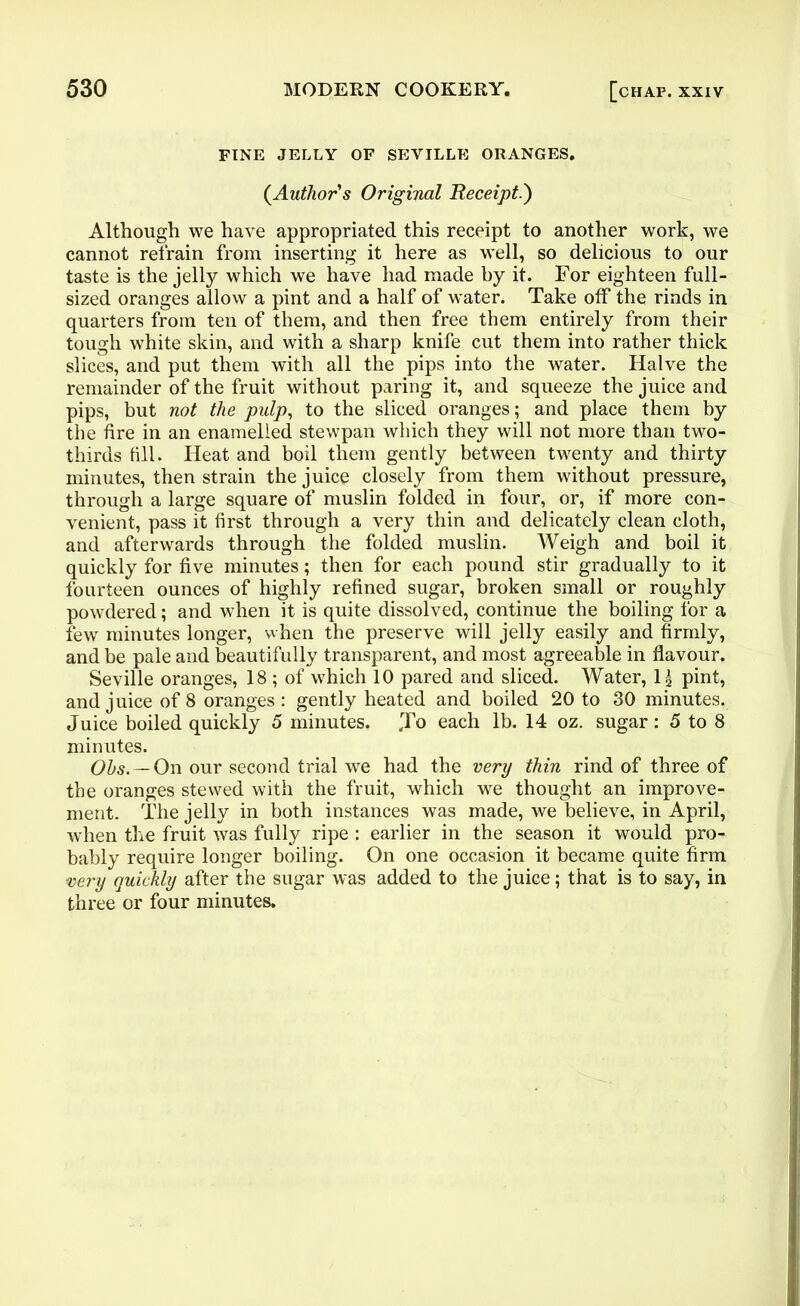 FINE JELLY OF SEVILLE ORANGES. {Author's Original Receipt.) Although we have appropriated this receipt to another work, we cannot refrain from inserting it here as well, so delicious to our taste is the jelly which we have had made by it. For eighteen full- sized oranges allow a pint and a half of water. Take off the rinds in quarters from ten of them, and then free them entirely from their tough white skin, and with a sharp knife cut them into rather thick slices, and put them with all the pips into the water. Halve the remainder of the fruit without paring it, and squeeze the juice and pips, but not the pulp, to the sliced oranges; and place them by the fire in an enamelled stewpan which they will not more than two- thirds till. Heat and boil them gently between twenty and thirty minutes, then strain the juice closely from them without pressure, through a large square of muslin folded in four, or, if more con- venient, pass it first through a very thin and delicately clean cloth, and afterwards through the folded muslin. Weigh and boil it quickly for five minutes; then for each pound stir gradually to it fourteen ounces of highly refined sugar, broken small or roughly powdered; and when it is quite dissolved, continue the boiling for a few minutes longer, when the preserve will jelly easily and firmly, and be pale and beautifully transparent, and most agreeable in flavour. Seville oranges, 18 ; of which 10 pared and sliced. Water, 1^ pint, and juice of 8 oranges : gently heated and boiled 20 to 30 minutes. Juice boiled quickly 5 minutes. Jo each lb. 14 oz. sugar: 5 to 8 minutes. Ohs. — On our second trial we had the very thin rind of three of the oranges stewed with the fruit, which we thought an improve- ment. The jelly in both instances was made, we believe, in April, when the fruit was fully ripe : earlier in the season it would pro- bably require longer boiling. On one occasion it became quite firm very quickly after the sugar was added to the juice; that is to say, in three or four minutes.