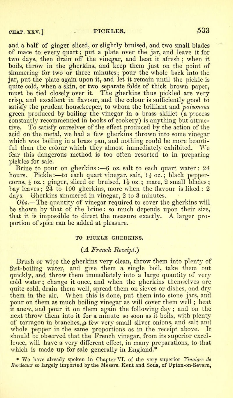 and a half of ginger sliced, or slightly bruised, and two small blades of mace to every quart; put a plate over the jar, and leave it for two days, then drain off the vinegar, and heat it afresh; when it boils, throw in the gherkins, and keep them just on the point of simmering for two or three minutes; pour the whole back into the jar, put the plate again upon it, and let it remain until the pickle is quite cold, when a skin, or two separate folds of thick brown paper, must be tied closely over it. The gherkins thus pickled are very crisp, and excellent in flavour, and the colour is sufficiently good to satisfy the prudent housekeeper, to whom the brilliant and poisonous green produced by boiling the vinegar in a brass skillet (a process constantly recommended in books of cookery) is anything but attrac- tive. To satisfy ourselves of the effect produced by the action of the acid on the metal, we had a few gherkins thrown into some vinegar which was boiling in a brass pan, and nothing could be more beauti- ful than the colour which they almost immediately exhibited. We fear this dangerous method is too often resorted to in preparing pickles for sale. Brine to pour on gherkins:—6 oz. salt to each quart water: 24 hours. Pickle :—to each quart vinegar, salt, 1 j oz.; black pepper- corns, J oz.; ginger, sliced or bruised, 1|- oz.; mace, 2 small blades ; bay leaves; 24 to 100 gherkins, more when the flavour is liked : 2 days. Gherkins simmered in vinegar, 2 to 3 minutes. Obs.—The quantity of vinegar required to cover the gherkins will be shown by that of the brine: so much depends upon their size, that it is impossible to direct the measure exactly. A larger pro- portion of spice can be added at pleasure. TO PICKLE GHERKINS. (A French Receipt.') Brush or wipe the gherkins very clean, throw them into plenty of fast-boiling water, and give them a single boil, take them out quickly, and throw them immediately into a large quantity of very cold water; change it once, and when the gherkins themselves are quite cold, drain them well, spread them on sieves or dishes, and dry them in the air. When this is done, put them into stone jars, and pour on them as much boiling vinegar as will cover them well; heat it anew, and pour it on them again the following day; and on the next throw them into it for a minute so soon as it boils, with plenty of tarragon in branches,.# few very small silver onions, and salt and whole pepper in the same proportions as in the receipt above. It should be observed that the French vinegar, from its superior excel- lence, will have a very different effect, in many preparations, to that which is made up for sale generally in England.* * We have already spoken in Chapter VI. of the very superior Vinaigre de Bordeaux so largely imported hy the Messrs. Kent and Sons, of Upton-on-Severn,