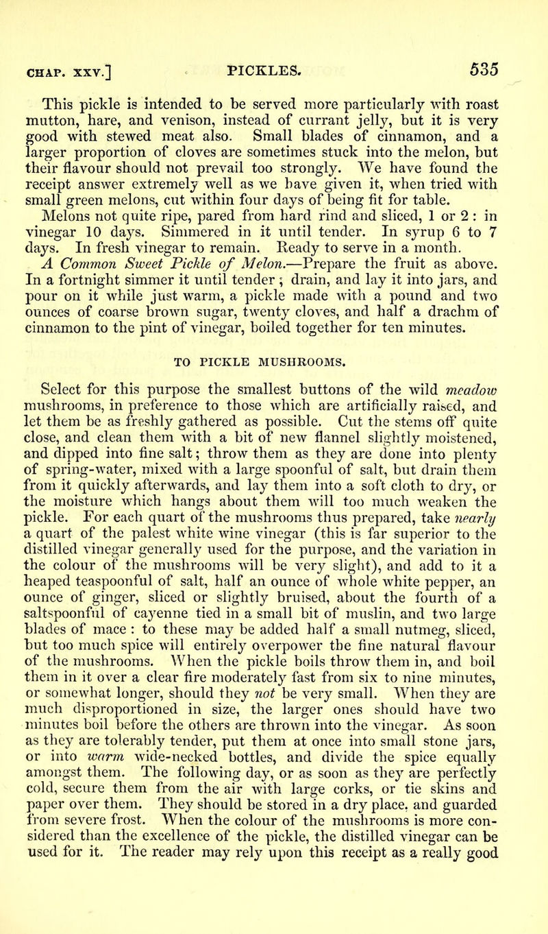 This pickle is intended to be served more particularly with roast mutton, hare, and venison, instead of currant jelly, but it is very good with stewed meat also. Small blades of cinnamon, and a larger proportion of cloves are sometimes stuck into the melon, but their flavour should not prevail too strongly. We have found the receipt answer extremely well as we have given it, when tried with small green melons, cut within four days of being fit for table. Melons not quite ripe, pared from hard rind and sliced, 1 or 2 : in vinegar 10 days. Simmered in it until tender. In syrup 6 to 7 days. In fresh vinegar to remain. Ready to serve in a month. A Common Sweet Pickle of Melon.—Prepare the fruit as above. In a fortnight simmer it until tender ; drain, and lay it into jars, and pour on it while just warm, a pickle made with a pound and two ounces of coarse brown sugar, twenty cloves, and half a drachm of cinnamon to the pint of vinegar, boiled together for ten minutes. TO PICKLE MUSHROOMS. Select for this purpose the smallest buttons of the wild meadow mushrooms, in preference to those which are artificially raised, and let them be as freshly gathered as possible. Cut the stems off quite close, and clean them with a bit of new flannel slightly moistened, and dipped into fine salt; throw them as they are done into plenty of spring-water, mixed with a large spoonful of salt, but drain them from it quickly afterwards, and lay them into a soft cloth to dry, or the moisture which hangs about them will too much weaken the pickle. For each quart of the mushrooms thus prepared, take nearly a quart of the palest white wine vinegar (this is far superior to the distilled vinegar generally used for the purpose, and the variation in the colour of the mushrooms will be very slight), and add to it a heaped teaspoonful of salt, half an ounce of whole white pepper, an ounce of ginger, sliced or slightly bruised, about the fourth of a saltspoonful of cayenne tied in a small bit of muslin, and two large blades of mace : to these may be added half a small nutmeg, sliced, but too much spice will entirely overpower the fine natural flavour of the mushrooms. When the pickle boils throw them in, and boil them in it over a clear fire moderately fast from six to nine minutes, or somewhat longer, should they not be very small. When they are much disproportioned in size, the larger ones should have two minutes boil before the others are thrown into the vinegar. As soon as they are tolerably tender, put them at once into small stone jars, or into warm wide-necked bottles, and divide the spice equally amongst them. The following day, or as soon as they are perfectly cold, secure them from the air with large corks, or tie skins and paper over them. They should be stored in a dry place, and guarded from severe frost. When the colour of the mushrooms is more con- sidered than the excellence of the pickle, the distilled vinegar can be used for it. The reader may rely upon this receipt as a really good