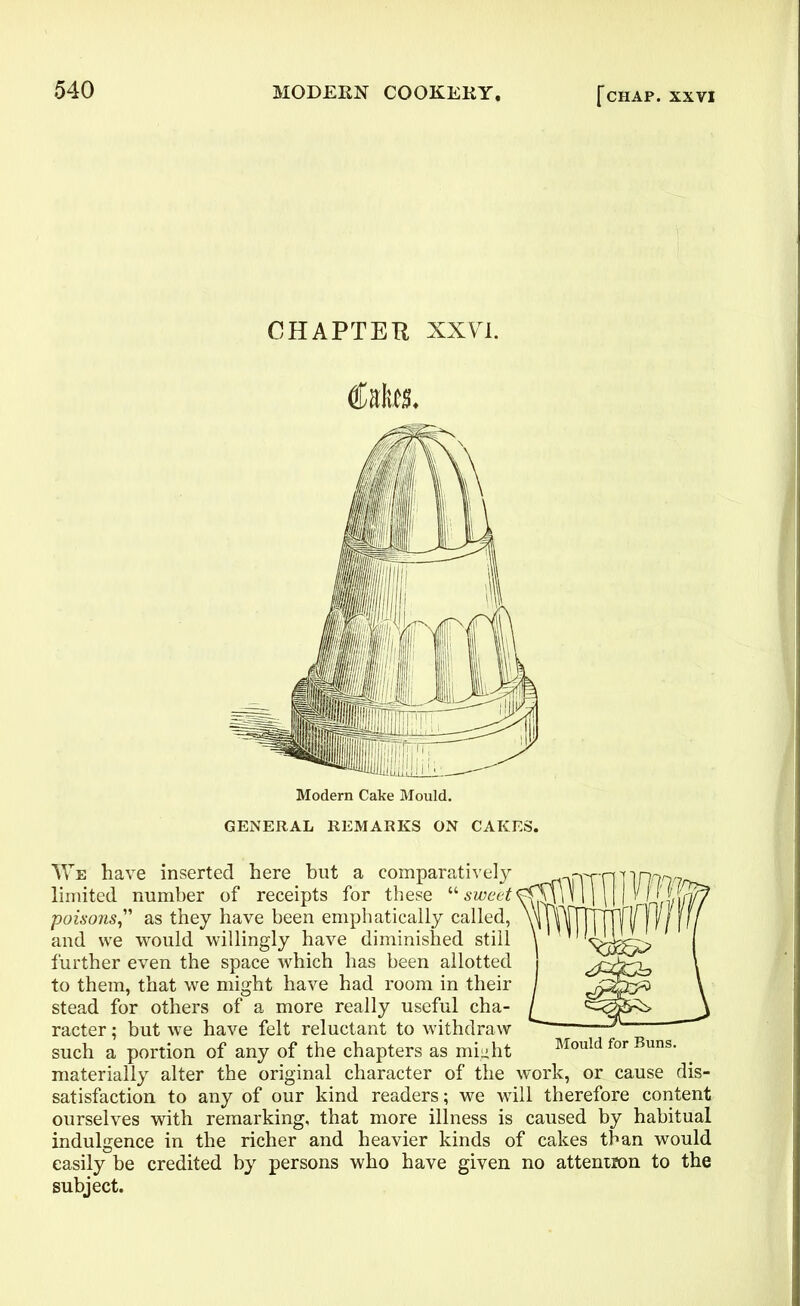 CHAPTER XXVI. tote. GENERAL REMARKS ON CAKES. We have inserted here hut a comparatively limited number of receipts for these “ sweet poisonsas they have been emphatically called, and we would willingly have diminished still further even the space which has been allotted to them, that we might have had room in their stead for others of a more really useful cha- racter ; but we have felt reluctant to withdraw such a portion of any of the chapters as miuht Mould for Buns, materially alter the original character of the work, or cause dis- satisfaction to any of our kind readers; we will therefore content ourselves with remarking, that more illness is caused by habitual indulgence in the richer and heavier kinds of cakes than would easily be credited by persons who have given no attention to the subject.