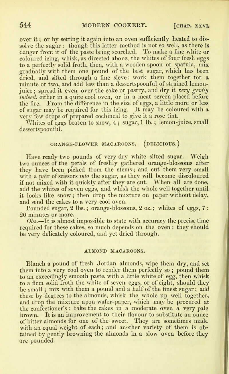 over it; or by setting it again into an oven sufficiently heated to dis- solve the sugar : though this latter method is not so well, as there is danger from it of the paste being scorched. To make a fine white or coloured icing, whisk, as directed above, the whites of four fresh eg^s to a perfectly solid froth, then, with a wooden spoon or spatula, mix gradually with them one pound of the best sugar, which has been dried, and sifted through a fine sieve: work them together for a minute or two, and add less than a dessertspoonful of strained lemon- juice ; spread it even over the cake or pastry, and dry it very gently indeed, either in a quite cool oven, or in a meat screen placed before the fire. From the difference in the size of eggs, a little more or less of sugar may be required for this icing. It may be coloured with a very few drops of prepared cochineal to give it a rose tint. Whites of eggs beaten to snow, 4 ; sugar, 1 lb.; lemon-juice, small dessertspoonful. ORANGE-FLOWER MACAROONS. (DELICIOUS.) Have ready two pounds of very dry white sifted sugar. Weigh two ounces of the petals of freshly gathered orange-blossoms after they have been picked from the stems; and cut them very small with a pair of scissors into the sugar, as they will become discoloured if not mixed with it quickly after they are cut. When all are done, add the whites of seven eggs, and whisk the whole well together until it looks like snow; then drop the mixture on paper without delay, and send the cakes to a very cool oven. Pounded sugar, 2 lbs.; orange-blossoms, 2 oz.; whites of eggs, 7 : 20 minutes or more. Obs.—It is almost impossible to state with accuracy the precise time required for these cakes, so much depends on the oven : they should be very delicately coloured, and yet dried through. ALMOND MACAROONS. Blanch a pound of fresh Jordan almonds, wipe them dry, and set them into a very cool oven to render them perfectly so ; pound them to an exceedingly smooth paste, with a little white of egg, then whisk to a firm solid froth the white of seven eggs, or of eight, should they be small ; mix with them a pound and a half of the finest sugar; add these by degrees to the almonds, whisk the whole up well together, and drop the mixture upon wafer-paper, which may be procured at the confectioner’s: bake the cakes in a moderate oven a very pale brown. It is an improvement to their flavour to substitute an ounce of bitter almonds for one of the sweet. They are sometimes made with an equal weight of each; and another variety of them is ob- tained by gently browning the almonds in a slow oven before they are pounded.