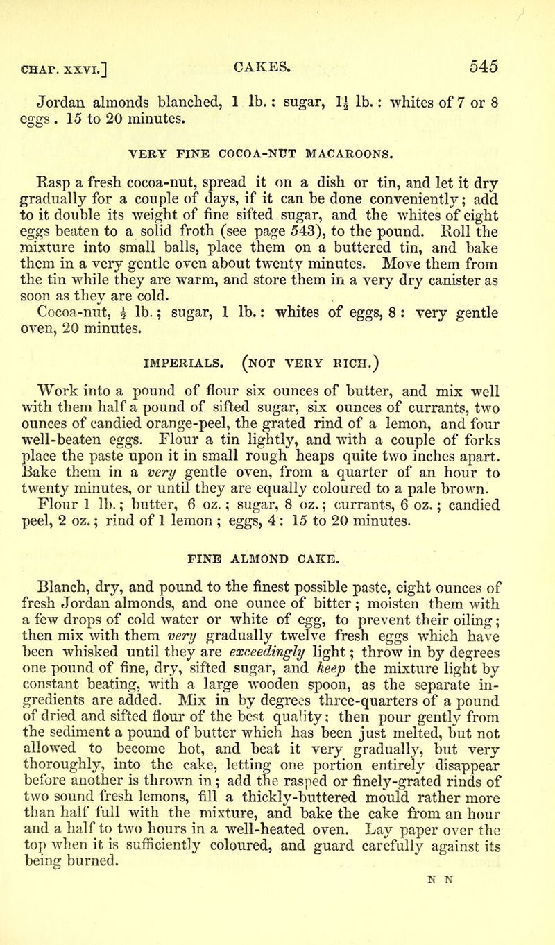 Jordan almonds blanched, 1 lb.: sugar, 1| lb.: whites of 7 or 8 eggs . 15 to 20 minutes. VERY FINE COCOA-NUT MACAROONS. Rasp a fresh cocoa-nut, spread it on a dish or tin, and let it dry gradually for a couple of days, if it can be done conveniently; add to it double its weight of fine sifted sugar, and the whites of eight eggs beaten to a solid froth (see page 543), to the pound. Roll the mixture into small balls, place them on a buttered tin, and bake them in a very gentle oven about twenty minutes. Move them from the tin while they are warm, and store them in a very dry canister as soon as they are cold. Cocoa-nut, \ lb.; sugar, 1 lb.: whites of eggs, 8: very gentle oven, 20 minutes. IMPERIALS. (NOT VERY RICH.) Work into a pound of flour six ounces of butter, and mix well with them half a pound of sifted sugar, six ounces of currants, two ounces of candied orange-peel, the grated rind of a lemon, and four well-beaten eggs. Flour a tin lightly, and with a couple of forks place the paste upon it in small rough heaps quite two inches apart. Bake them in a very gentle oven, from a quarter of an hour to twenty minutes, or until they are equally coloured to a pale brown. Flour 1 lb.; butter, 6 oz.; sugar, 8 oz.; currants, 6 oz.; candied peel, 2 oz.; rind of 1 lemon ; eggs, 4: 15 to 20 minutes. FINE ALMOND CAKE. Blanch, dry, and pound to the finest possible paste, eight ounces of fresh Jordan almonds, and one ounce of bitter; moisten them with a few drops of cold water or white of egg, to prevent their oiling; then mix with them very gradually twelve fresh eggs which have been whisked until they are exceedingly light; throw in by degrees one pound of fine, dry, sifted sugar, and keep the mixture light by constant beating, with a large wooden spoon, as the separate in- gredients are added. Mix in by degrees three-quarters of a pound of dried and sifted flour of the best quality; then pour gently from the sediment a pound of butter which has been just melted, but not allowed to become hot, and beat it very gradually, but very thoroughly, into the cake, letting one portion entirely disappear before another is thrown in; add the rasped or finely-grated rinds of two sound fresh lemons, fill a thickly-buttered mould rather more than half full with the mixture, and bake the cake from an hour and a half to two hours in a well-heated oven. Lay paper over the top when it is sufficiently coloured, and guard carefully against its being burned. N N