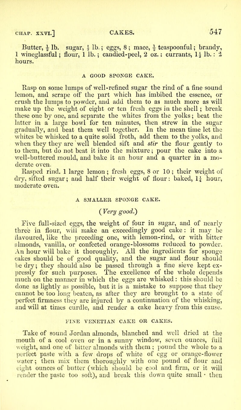 Butter, lb. sugar, \ lb.; eggs, 8 ; mace, ^ teaspoonful; brandy, 1 wineglassful; flour, 1 lb.; candied-peel, 2 oz.: currants, If lb.: 2 hours. A GOOD SPONGE CAKE. Rasp on some lumps of well-refined sugar the rind of a fine sound lemon, and scrape otf the part which has imbibed the essence, or crush the lumps to powder, and add them to as much more as will make up the weight of eight or ten fresh eggs in the shell ; break these one by one, and separate the whites from the yolks; beat the latter in a large bowl for ten minutes, then strew in the sugar gradually, and beat them well together. In the mean time let the whites be whisked to a quite solid froth, add them to the yolks, and when they they are well blended sift and stir the flour gently to to them, but do not beat it into the mixture; pour the cake into a well-buttered mould, and bake it an hour and a quarter in a mo- derate oven. Rasped rind. 1 large lemon; fresh eggs, 8 or 10; their weight of dry, sifted sugar; and half their weight of flour: baked, If hour, moderate oven. A SMALLER SPONGE CAKE. ( Very good!) Five full-sized eggs, the weight of four in sugar, and of nearly three in flour, will make an exceedingly good cake : it may be flavoured, like the preceding one, with lemon-rind, or with bitter almonds, vanilla, or confected orange-blossoms reduced to powder. An hour will bake it thoroughly. All the ingredients for sponge cakes should be of good quality, and the sugar and flour should be dry; they should also be passed through a fine sieve kept ex- pressly for such purposes. The excellence of the whole depends much on the manner hi which the eggs are whisked : this should be done as lightly as possible, but it is a mistake to suppose that they cannot be too long beaten, as after they are brought to a state of perfect firmness they are injured by a continuation of the whisking, and will at times curdle, and render a cake heavy from this cause. FINE VENETIAN CAKE OR CAKES. Take of sound Jordan almonds, blanched and well dried at the mouth of a cool oven or in a sunny window, seven ounces, full weight, and one of bitter almonds with them; pound the whole to a perfect paste with a few drops of white of egg or orange-flower water; then mix them thoroughly with one pound of flour and eight ounces of butter (which should be cool and firm, or it will render the paste too soft), and break this down quite small • then