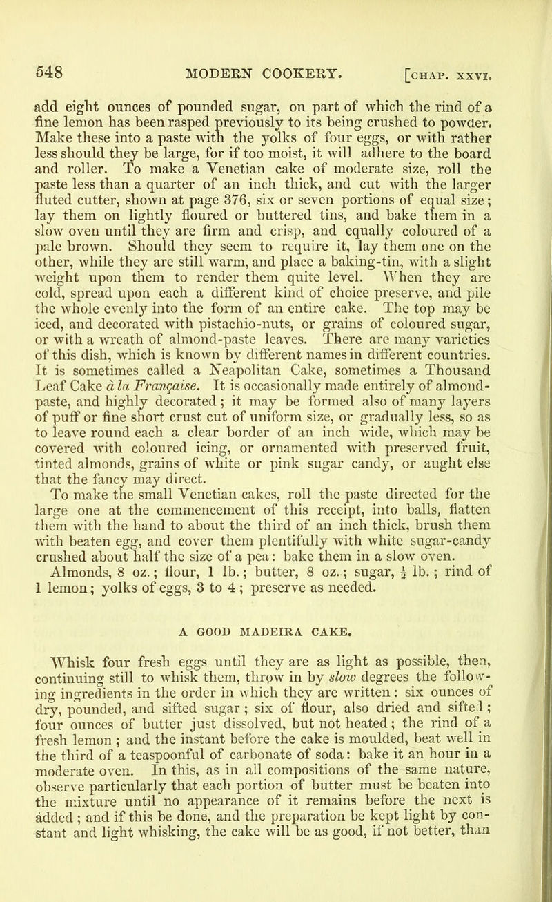 add eight ounces of pounded sugar, on part of which the rind of a fine lemon has been rasped previously to its being crushed to powder. Make these into a paste with the yolks of four eggs, or with rather less should they be large, for if too moist, it will adhere to the board and roller. To make a Venetian cake of moderate size, roll the paste less than a quarter of an inch thick, and cut with the larger fluted cutter, shown at page 376, six or seven portions of equal size; lay them on lightly floured or buttered tins, and bake them in a slow oven until they are firm and crisp, and equally coloured of a pale brown. Should they seem to require it, lay them one on the other, while they are still warm, and place a baking-tin, with a slight weight upon them to render them quite level. When they are cold, spread upon each a different kind of choice preserve, and pile the whole evenly into the form of an entire cake. The top may be iced, and decorated with pistachio-nuts, or grains of coloured sugar, or with a wreath of almond-paste leaves. There are many varieties of this dish, which is known by different names in different countries. It is sometimes called a Neapolitan Cake, sometimes a Thousand Leaf Cake a la Frangaise. It is occasionally made entirely of almond- paste, and highly decorated; it may be formed also of many layers of puff or fine short crust cut of uniform size, or gradually less, so as to leave round each a clear border of an inch wide, which may be covered with coloured icing, or ornamented with preserved fruit, tinted almonds, grains of white or pink sugar candy, or aught else that the fancy may direct. To make the small Venetian cakes, roll the paste directed for the large one at the commencement of this receipt, into balls, flatten them with the hand to about the third of an inch thick, brush them with beaten egg, and cover them plentifully with white sugar-candy crushed about half the size of a pea: bake them in a slow oven. Almonds, 8 oz.; flour, 1 lb.; butter, 8 oz.; sugar, \ lb.; rind of 1 lemon; yolks of eggs, 3 to 4 ; preserve as needed. A GOOD MADEIRA CAKE. ■Whisk four fresh eggs until they are as light as possible, then, continuing still to whisk them, throw in by slow degrees the folio wr- ing ingredients in the order in which they are written: six ounces of dry, pounded, and sifted sugar ; six of flour, also dried and sifted; four ounces of butter just dissolved, but not heated; the rind of a fresh lemon ; and the instant before the cake is moulded, beat well in the third of a teaspoonful of carbonate of soda: bake it an hour in a moderate oven. In this, as in all compositions of the same nature, observe particularly that each portion of butter must be beaten into the mixture until no appearance of it remains before the next is added ; and if this be done, and the preparation be kept light by con- stant and light whisking, the cake will be as good, if not better, than