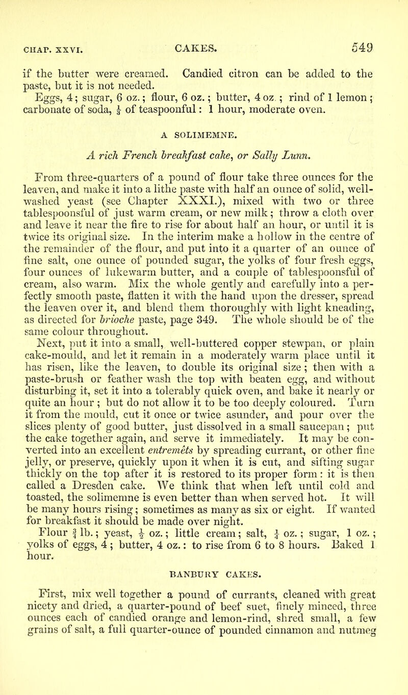 if the butter were creamed. Candied citron can be added to the paste, but it is not needed. Eggs, 4; sugar, 6 oz.; flour, 6 oz.; butter, 4 oz.; rind of 1 lemon ; carbonate of soda, of teaspoonful: 1 hour, moderate oven. A SOLIMEMNE. A rich French breakfast cake, or Sally Lunn. From three-quarters of a pound of flour take three ounces for the leaven, and make it into a lithe paste with half an ounce of solid, well- washed yeast (see Chapter XXXI.), mixed with two or three tablespoonsful of just warm cream, or new milk; throw a cloth over and leave it near the fire to rise for about half an hour, or until it is twice its original size. In the interim make a hollow in the centre of the remainder of the flour, and put into it a quarter of an ounce of fine salt, one ounce of pounded sugar, the yolks of four fresh eggs, four ounces of lukewarm butter, and a couple of tablespoonsful of cream, also warm. Mix the whole gently and carefully into a per- fectly smooth paste, flatten it with the hand upon the dresser, spread the leaven over it, and blend them thoroughly with light kneading, as directed for brioche paste, page 349. The whole should be of the same colour throughout. Next, put it into a small, well-buttered copper stewpan, or plain cake-mould, and let it remain in a moderately warm place until it has risen, like the leaven, to double its original size; then with a paste-brush or feather wash the top with beaten egg, and without disturbing it, set it into a tolerably quick oven, and bake it nearly or quite an hour ; but do not allow it to be too deeply coloured. Turn it from the mould, cut it once or twice asunder, and pour over the slices plenty of good butter, just dissolved in a small saucepan; put the cake together again, and serve it immediately. It may be con- verted into an excellent entremets by spreading currant, or other fine jelly, or preserve, quickly upon it when it is cut, and sifting sugar thickly on the top after it is restored to its proper form: it is then called a Dresden cake. We think that when left until cold and toasted, the solimemne is even better than when served hot. It will be many hours rising; sometimes as many as six or eight. If wanted for breakfast it should be made over night. Flour l lb.; yeast, ^ oz.; little cream; salt, I oz.; sugar, 1 oz.; yolks of eggs, 4 ; butter, 4 oz.: to rise from 6 to 8 hours. Baked 1 hour. BANBURY CAKES. First, mix well together a pound of currants, cleaned with great nicety and dried, a quarter-pound of beef suet, finely minced, three ounces each of candied orange and lemon-rind, shred small, a few grains of salt, a full quarter-ounce of pounded cinnamon and nutmeg