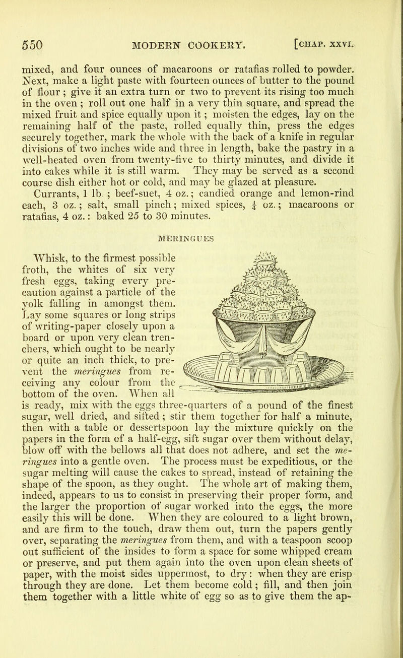 mixed, and four ounces of macaroons or ratafias rolled to powder. Next, make a light paste with fourteen ounces of butter to the pound of flour ; give it an extra turn or two to prevent its rising too much in the oven ; roll out one half in a very thin square, and spread the mixed fruit and spice equally upon it; moisten the edges, lay on the remaining half of the paste, rolled equally thin, press the edges securely together, mark the whole with the back of a knife in regular divisions of two inches wide and three in length, bake the pastry in a well-heated oven from twenty-five to thirty minutes, and divide it into cakes while it is still warm. They may be served as a second course dish either hot or cold, and may be glazed at pleasure. Currants, 1 lb. ; beef-suet, 4 oz.; candied orange and lemon-rind each, 3 oz.; salt, small pinch; mixed spices, £ oz.; macaroons or ratafias, 4 oz.: baked 25 to 30 minutes. MERINGUES Whisk, to the firmest possible froth, the whites of six very fresh eggs, taking every pre- caution against a particle of the yolk falling in amongst them. Lay some squares or long strips of writing-paper closely upon a board or upon very clean tren- chers, which ought to be nearly or quite an inch thick, to pre- vent the meringues from re- ceiving any colour from the bottom of the oven. When all is ready, mix with the eggs three-quarters of a pound of the finest sugar, well dried, and sifted; stir them together for half a minute, then with a table or dessertspoon lay the mixture quickly on the papers in the form of a half-egg, sift sugar over them without delay, blow off with the bellows all that does not adhere, and set the me- ringues into a gentle oven. The process must be expeditious, or the sugar melting will cause the cakes to spread, instead of retaining the shape of the spoon, as they ought. The whole art of making them, indeed, appears to us to consist in preserving their proper form, and the larger the proportion of sugar worked into the eggs, the more easily this will be done. When they are coloured to a light brown, and are firm to the touch, draw them out, turn the papers gently over, separating the meringues from them, and with a teaspoon scoop out sufficient of the insides to form a space for some whipped cream or preserve, and put them again into the oven upon clean sheets of paper, with the moist sides uppermost, to dry: when they are crisp through they are done. Let them become cold; fill, and then join them together with a little white of egg so as to give them the ap-