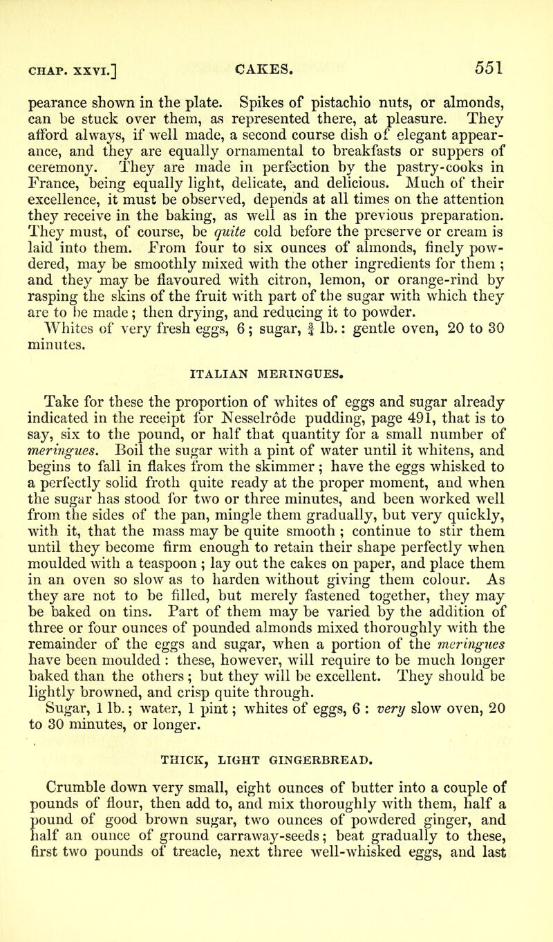 pearance shown in the plate. Spikes of pistachio nuts, or almonds, can he stuck over them, as represented there, at pleasure. They afford always, if well made, a second course dish of elegant appear- ance, and they are equally ornamental to breakfasts or suppers of ceremony. They are made in perfection by the pastry-cooks in France, being equally light, delicate, and delicious. Much of their excellence, it must be observed, depends at all times on the attention they receive in the baking, as well as in the previous preparation. They must, of course, be quite cold before the preserve or cream is laid into them. From four to six ounces of almonds, finely pow- dered, may be smoothly mixed with the other ingredients for them ; and they may be flavoured with citron, lemon, or orange-rind by rasping the skins of the fruit with part of the sugar with which they are to he made; then drying, and reducing it to powder. Whites of very fresh eggs, 6; sugar, f lb.: gentle oven, 20 to 30 minutes. ITALIAN MERINGUES. Take for these the proportion of whites of eggs and sugar already indicated in the receipt for Nesselrode pudding, page 491, that is to say, six to the pound, or half that quantity for a small number of meringues. Boil the sugar with a pint of water until it whitens, and begins to fall in flakes from the skimmer; have the eggs whisked to a perfectly solid froth quite ready at the proper moment, and when the sugar has stood for two or three minutes, and been worked well from the sides of the pan, mingle them gradually, but very quickly, with it, that the mass may be quite smooth ; continue to stir them until they become firm enough to retain their shape perfectly when moulded with a teaspoon ; lay out the cakes on paper, and place them in an oven so slow as to harden without giving them colour. As they are not to be filled, but merely fastened together, they may be baked on tins. Part of them may be varied by the addition of three or four ounces of pounded almonds mixed thoroughly with the remainder of the eggs and sugar, when a portion of the meringues have been moulded : these, however, will require to be much longer baked than the others ; but they will be excellent. They should be lightly browned, and crisp quite through. Sugar, 1 lb.; water, 1 pint; whites of eggs, 6 : very slow oven, 20 to 30 minutes, or longer. THICK, LIGHT GINGERBREAD. Crumble down very small, eight ounces of butter into a couple of pounds of flour, then add to, and mix thoroughly with them, half a pound of good brown sugar, two ounces of powdered ginger, and half an ounce of ground carraway-seeds; beat gradually to these, first two pounds of treacle, next three well-whisked eggs, and last