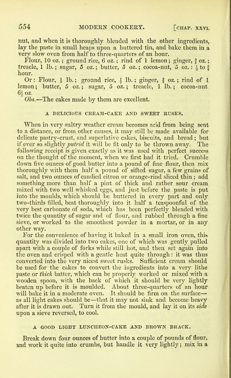 nut, and when it is thoroughly blended with the other ingredients, lay the paste in small heaps upon a buttered tin, and hake them in a very slow oven from half to three-quarters of an hour. Flour, 10 oz. ; ground rice, 6 oz.; rind of 1 lemon; ginger, f oz.; treacle, 1 lb.; sugar, 5 oz.; butter, 5 oz.; cocoa-nut, 5 oz.: i to f hour. Or: Flour, \ lb.; ground rice, \ lb.; ginger, f oz.; rind of 1 lemon; butter, 5 oz.; sugar, 5 oz.; treacle, 1 lb.; cocoa-nut 61 oz. Ohs.—The cakes made by them are excellent. A DELICIOUS CREAM-CAKE AND SWEET RUSKS. When in very sultry weather cream becomes acid from being sent to a distance, or from other causes, it may still be made available for delicate pastry-crust, and superlative cakes, biscuits, and bread; but if ever so slightly putrid it will be fit only to be thrown away. The following receipt is given exactly as it was used with perfect success on the thought of the moment, when we first had it tried. Crumble down five ounces of good butter into a pound of fine flour, then mix thoroughly with them half a pound of sifted sugar, a few grains of salt, and two ounces of candied citron or orange-rind sliced thin; add something more than half a pint of thick and rather sour cream mixed with two well whisked eggs, and just before the paste is put into the moulds, which should be buttered in every part and only two-thirds filled, beat thoroughly into it half a teaspoonful of the very best carbonate of soda, which has been perfectly blended with twice the quantity of sugar and of flour, and rubbed through a fine sieve, or worked to the smoothest powder in a mortar, or in any other way. For the convenience of having it baked in a small iron oven, this quantity was divided into two cakes, one of which was gently pulled apart with a couple of forks while still hot, and then set again into the oven and crisped with a gentle heat quite through: it was thus converted into the very nicest sweet rusks. Sufficient cream should be used for the cakes to convert the ingredients into a very lithe paste or thick batter, which can be properly worked or mixed with a wooden spoon, with the back of which it should be very lightly beaten up before it is moulded. About three-quarters of an hour will bake it in a moderate oven. It should be firm on the surface— as all light cakes should be—that it may not sink and become heavy after it is drawn out. Turn it from the mould, and lay it on its side upon a sieve reversed, to cool. A GOOD LIGHT LUNCHEON-CAKE AND BROWN BRACK. Break down four ounces of butter into a couple of pounds of flour, and work it quite into crumbs, but handle it very lightly; mix in a