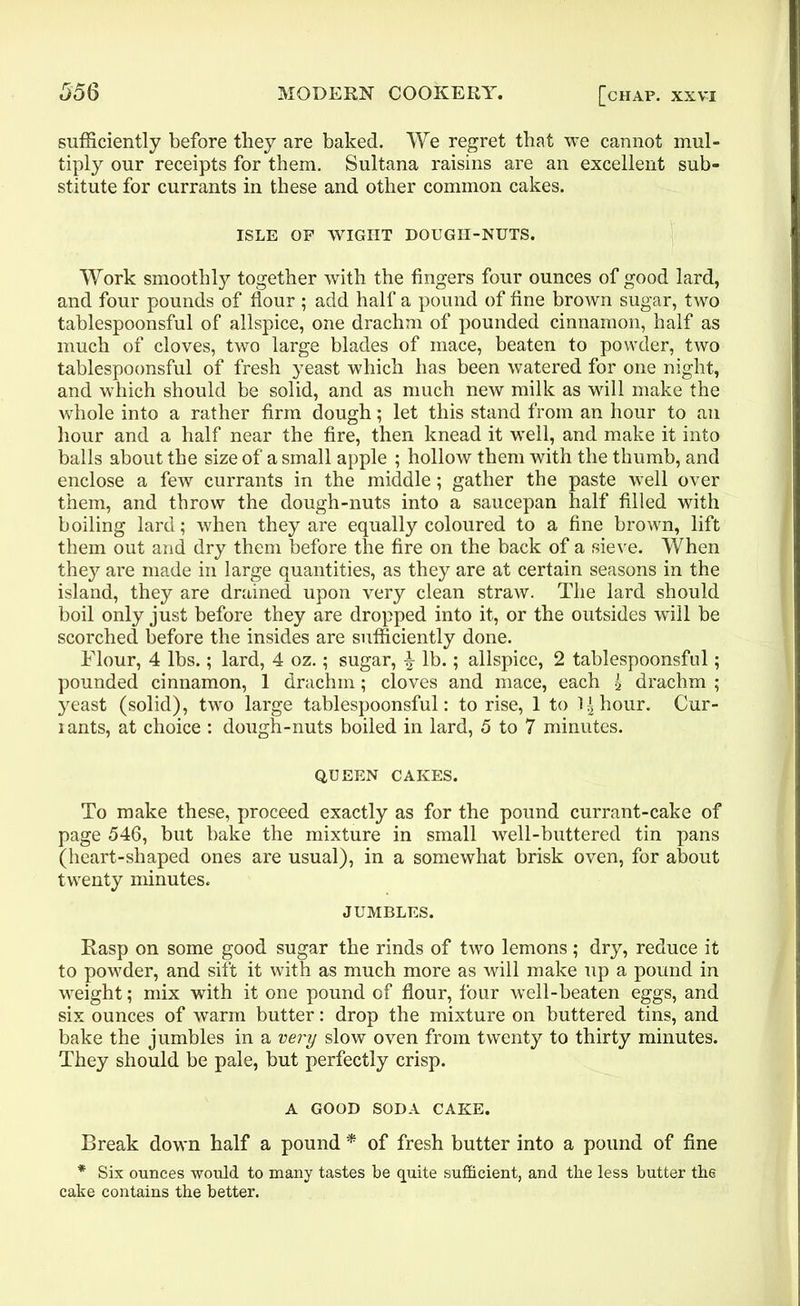 sufficiently before they are baked. We regret that we cannot mul- tiply our receipts for them. Sultana raisins are an excellent sub- stitute for currants in these and other common cakes. ISLE OF WIGHT DOUGH-NUTS. Work smoothly together with the fingers four ounces of good lard, and four pounds of flour ; add half a pound of fine brown sugar, two tablespoonsful of allspice, one drachm of pounded cinnamon, half as much of cloves, two large blades of mace, beaten to powder, two tablespoonsful of fresh yeast which has been watered for one night, and which should be solid, and as much new milk as will make the whole into a rather firm dough; let this stand from an hour to ail hour and a half near the fire, then knead it well, and make it into balls about the size of a small apple ; hollow them with the thumb, and enclose a few currants in the middle; gather the paste well over them, and throw the dough-nuts into a saucepan half filled with boiling lard; when they are equally coloured to a fine brown, lift them out and dry them before the fire on the back of a sieve. When they are made in large quantities, as they are at certain seasons in the island, they are drained upon very clean straw. The lard should boil only just before they are dropped into it, or the outsides will be scorched before the insides are sufficiently done. Flour, 4 lbs.; lard, 4 oz.; sugar, % lb.; allspice, 2 tablespoonsful; pounded cinnamon, 1 drachm; cloves and mace, each g drachm ; yeast (solid), two large tablespoonsful: to rise, 1 to labour. Cur- lants, at choice : dough-nuts boiled in lard, 5 to 7 minutes. QUEEN CAKES. To make these, proceed exactly as for the pound currant-cake of page 546, but bake the mixture in small well-buttered tin pans (heart-shaped ones are usual), in a somewhat brisk oven, for about twenty minutes. JUMBLES. Rasp on some good sugar the rinds of two lemons; dry, reduce it to powder, and sift it with as much more as will make up a pound in wreight; mix with it one pound of flour, four well-beaten eggs, and six ounces of warm butter: drop the mixture on buttered tins, and bake the jumbles in a very slow oven from twenty to thirty minutes. They should be pale, but perfectly crisp. A GOOD SODA CAKE. Break down half a pound * of fresh butter into a pound of fine * Six ounces would to many tastes be quite sufficient, and the less butter the cake contains the better.