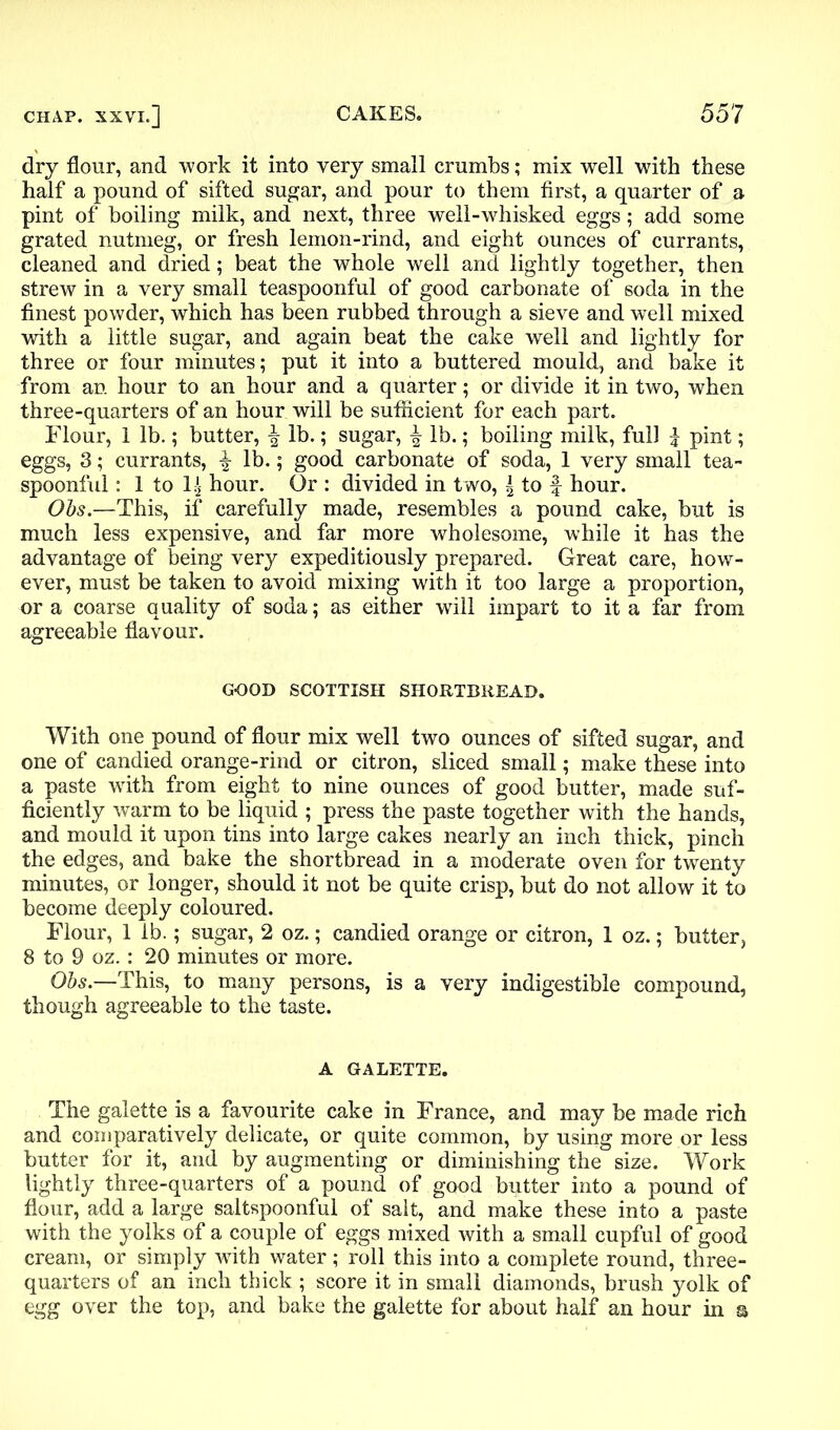 dry flour, and work it into very small crumbs; mix well with these half a pound of sifted sugar, and pour to them first, a quarter of a pint of boiling milk, and next, three well-whisked eggs; add some grated nutmeg, or fresh lemon-rind, and eight ounces of currants, cleaned and dried; beat the whole well and lightly together, then strew in a very small teaspoonful of good carbonate of soda in the finest powder, which has been rubbed through a sieve and well mixed with a little sugar, and again beat the cake well and lightly for three or four minutes; put it into a buttered mould, and bake it from an hour to an hour and a quarter; or divide it in two, when three-quarters of an hour will be sufficient for each part. Flour, 1 lb.; butter, ^ lb.; sugar, lb.; boiling milk, full £ pint; eggs, 3; currants, f lb.; good carbonate of soda, 1 very small tea- spoonful : 1 to 1$ hour. Or : divided in two, \ to f hour. Obs.—This, if carefully made, resembles a pound cake, but is much less expensive, and far more wholesome, while it has the advantage of being very expeditiously prepared. Great care, how- ever, must be taken to avoid mixing with it too large a proportion, or a coarse quality of soda; as either will impart to it a far from agreeable flavour. GOOD SCOTTISH SHORTBREAD. With one pound of flour mix well two ounces of sifted sugar, and one of candied orange-rind or citron, sliced small; make these into a paste with from eight to nine ounces of good butter, made suf- ficiently warm to be liquid ; press the paste together with the hands, and mould it upon tins into large cakes nearly an inch thick, pinch the edges, and bake the shortbread in a moderate oven for twenty minutes, or longer, should it not be quite crisp, but do not allow it to become deeply coloured. Flour, 1 lb.; sugar, 2 oz.; candied orange or citron, 1 oz.; butter, 8 to 9 oz. : 20 minutes or more. Obs.—This, to many persons, is a very indigestible compound, though agreeable to the taste. A GALETTE. The galette is a favourite cake in France, and may be made rich and comparatively delicate, or quite common, by using more or less butter for it, and by augmenting or diminishing the size. Work lightly three-quarters of a pound of good butter into a pound of flour, add a large saltspoonful of salt, and make these into a paste with the yolks of a couple of eggs mixed with a small cupful of good cream, or simply with water; roll this into a complete round, three- quarters of an inch thick ; score it in small diamonds, brush yolk of egg over the top, and bake the galette for about half an hour in a