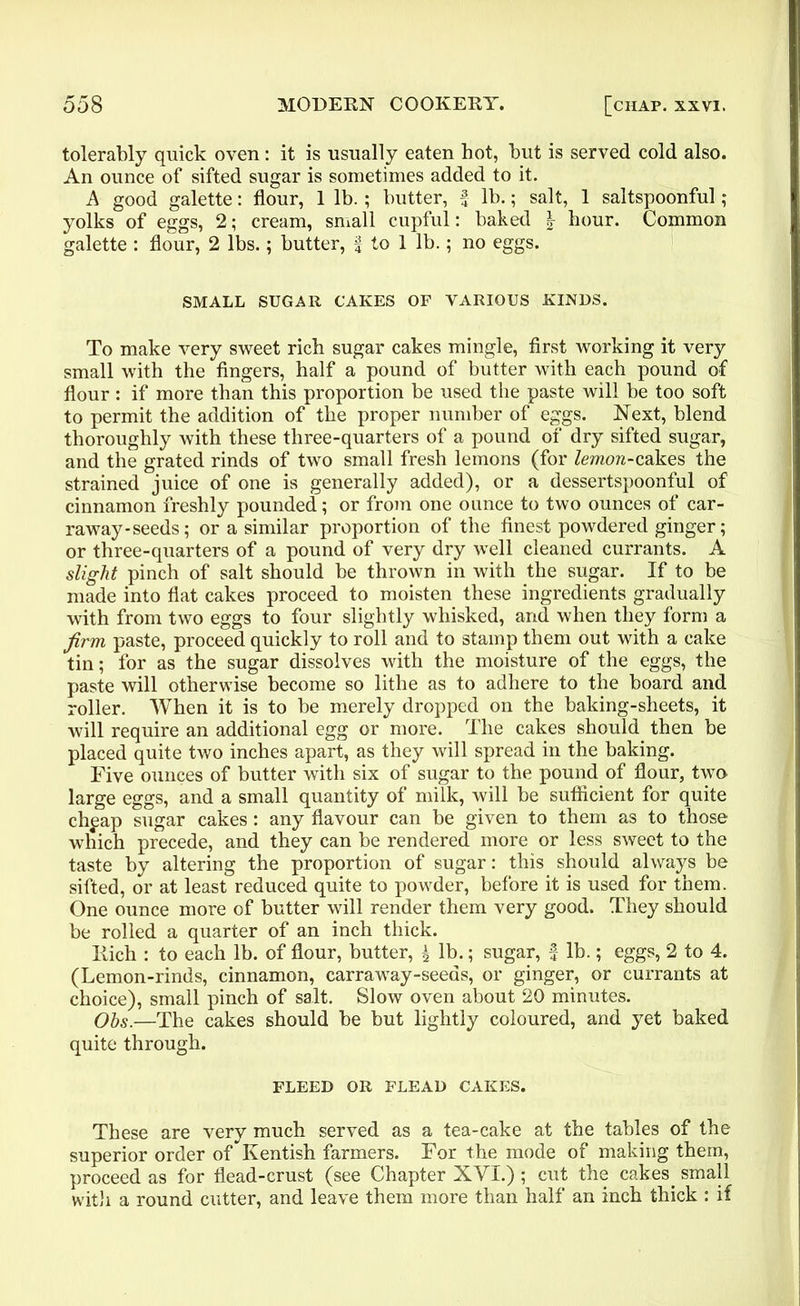 tolerably quick oven: it is usually eaten hot, but is served cold also. An ounce of sifted sugar is sometimes added to it. A good galette: flour, 1 lb. ; butter, £ lb.; salt, 1 saltspoonful; yolks of eggs, 2; cream, small cupful: baked | hour. Common galette : flour, 2 lbs.; butter, f to 1 lb.; no eggs. SMALL SUGAR CAKES OF VARIOUS KINDS. To make very sweet rich sugar cakes mingle, first working it very small with the fingers, half a pound of butter with each pound of flour: if more than this proportion be used the paste will be too soft to permit the addition of the proper number of eggs. Next, blend thoroughly with these three-quarters of a pound of dry sifted sugar, and the grated rinds of two small fresh lemons (for lemon-cakes the strained juice of one is generally added), or a dessertspoonful of cinnamon freshly pounded; or from one ounce to two ounces of car- raway-seeds; or a similar proportion of the finest powdered ginger; or three-quarters of a pound of very dry well cleaned currants. A slight pinch of salt should be thrown in with the sugar. If to be made into flat cakes proceed to moisten these ingredients gradually with from two eggs to four slightly whisked, and when they form a firm paste, proceed quickly to roll and to stamp them out with a cake tin; for as the sugar dissolves with the moisture of the eggs, the paste will otherwise become so lithe as to adhere to the board and roller. When it is to be merely dropped on the baking-sheets, it will require an additional egg or more. The cakes should then be placed quite two inches apart, as they will spread in the baking. Five ounces of butter with six of sugar to the pound of flour, two large eggs, and a small quantity of milk, will be sufficient for quite chpap sugar cakes: any flavour can be given to them as to those which precede, and they can be rendered more or less sweet to the taste by altering the proportion of sugar: this should always be sifted, or at least reduced quite to powder, before it is used for them. One ounce more of butter will render them very good. They should be rolled a quarter of an inch thick. Rich : to each lb. of flour, butter, \ lb.; sugar, f lb.; eggs, 2 to 4. (Lemon-rinds, cinnamon, carraway-seeas, or ginger, or currants at choice), small pinch of salt. Slow oven about 20 minutes. Ohs.—The cakes should be but lightly coloured, and yet baked quite through. FLEED OR FLEAD CAKES. These are very much served as a tea-cake at the tables of the superior order of* Kentish farmers. For the mode of making them, proceed as for flead-crust (see Chapter XVI.) ; cut the cakes_ small with a round cutter, and leave them more than half an inch thick : if