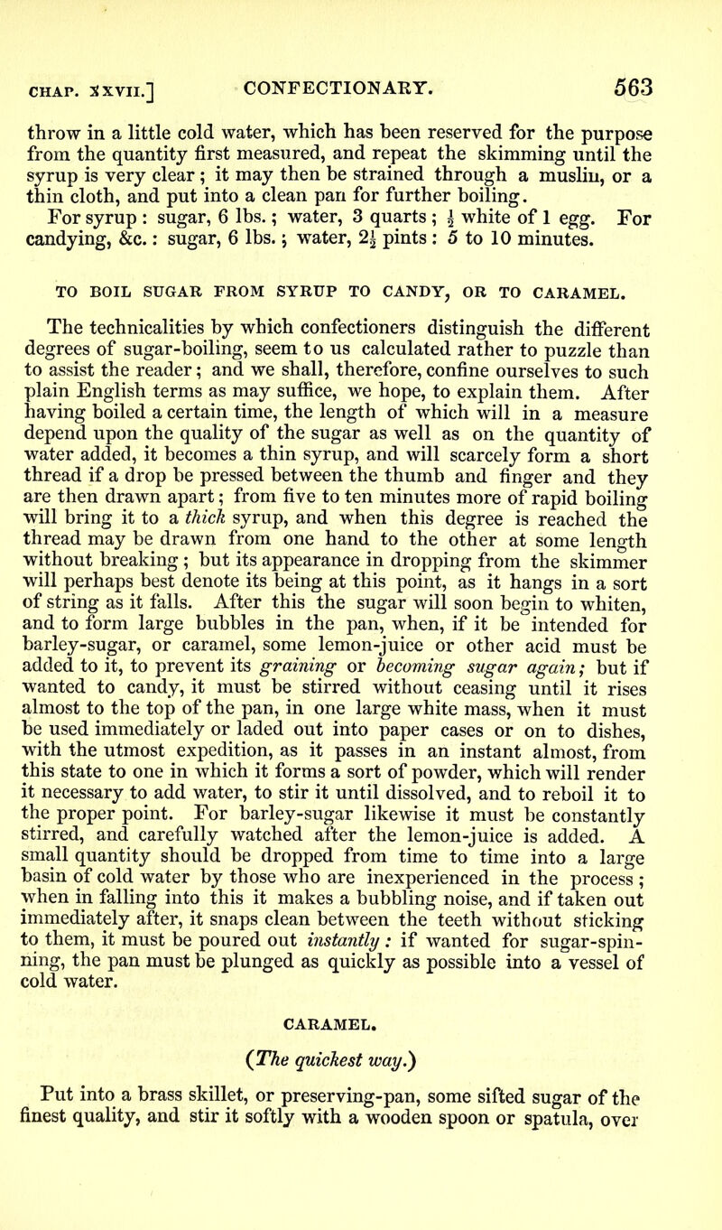 throw in a little cold water, which has been reserved for the purpose from the quantity first measured, and repeat the skimming until the syrup is very clear; it may then be strained through a muslin, or a thin cloth, and put into a clean pan for further boiling. For syrup : sugar, 6 lbs.; water, 3 quarts ; | white of 1 egg. For candying, &c.: sugar, 6 lbs.; water, 2± pints : 5 to 10 minutes. TO BOIL SUGAR FROM SYRUP TO CANDY, OR TO CARAMEL. The technicalities by which confectioners distinguish the different degrees of sugar-boiling, seem to us calculated rather to puzzle than to assist the reader; and we shall, therefore, confine ourselves to such plain English terms as may suffice, we hope, to explain them. After having boiled a certain time, the length of which will in a measure depend upon the quality of the sugar as well as on the quantity of water added, it becomes a thin syrup, and will scarcely form a short thread if a drop be pressed between the thumb and finger and they are then drawn apart; from five to ten minutes more of rapid boiling will bring it to a thick syrup, and when this degree is reached the thread may be drawn from one hand to the other at some length without breaking; but its appearance in dropping from the skimmer will perhaps best denote its being at this point, as it hangs in a sort of string as it falls. After this the sugar will soon begin to whiten, and to form large bubbles in the pan, when, if it be intended for barley-sugar, or caramel, some lemon-juice or other acid must be added to it, to prevent its graining or becoming sugar again; but if wanted to candy, it must be stirred without ceasing until it rises almost to the top of the pan, in one large white mass, when it must be used immediately or laded out into paper cases or on to dishes, with the utmost expedition, as it passes in an instant almost, from this state to one in which it forms a sort of powder, which will render it necessary to add water, to stir it until dissolved, and to reboil it to the proper point. For barley-sugar likewise it must be constantly stirred, and carefully watched after the lemon-juice is added. A small quantity should be dropped from time to time into a large basin of cold water by those who are inexperienced in the process ; when in falling into this it makes a bubbling noise, and if taken out immediately after, it snaps clean between the teeth without sticking to them, it must be poured out instantly : if wanted for sugar-spin- ning, the pan must be plunged as quickly as possible into a vessel of cold water. CARAMEL. (The quickest way.) Put into a brass skillet, or preserving-pan, some sifted sugar of the finest quality, and stir it softly with a wooden spoon or spatula, over