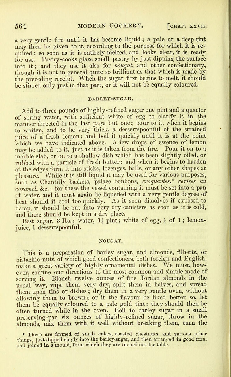 a very gentle fire until it has become liquid; a pale or a deep tint may then be given to it, according to the purpose for which it is re- quired : so soon as it is entirely melted, and looks clear, it is ready for use. Pastry-cooks glaze small pastry by just dipping the surface into it; and they use it also for nougat, and other confectionary, though it is not in general quite so brilliant as that which is made by the preceding receipt. When the sugar first begins to melt, it should be stirred only just in that part, or it will not be equally coloured. BARLEY-SUGAR. Add to three pounds of highly-refined sugar one pint and a quarter of spring water, with sufficient white of egg to clarify it in the manner directed in the last page but one; pour to it, when it begins to whiten, and to be very thick, a dessertspoonful of the strained juice of a fresh lemon; and boil it quickly until it is at the point which we have indicated above. A few drops of essence of lemon may be added to it, just as it is taken from the fire. Pour it on to a marble slab, or on to a shallow dish which has been slightly oiled, or rubbed with a particle of fresh butter; and when it begins to harden at the edges form it into sticks, lozenges, balls, or any other shapes at pleasure. While it is still liquid it may be used for various purposes, such as Chantilly baskets, palace bonbons, croquantes,* cerises au caramel, &c.: for these the vessel containing it must be set into a pan of water, and it must again be liquefied with a very gentle degree of heat should it cool too quickly. As it soon dissolves if exposed to damp, it should be put into very dry canisters as soon as it is cold, and these should be kept in a dry place. Best sugar, 3 lbs.; water, 1£ pint; white of egg, £ of 1; lemon- juice, 1 dessertspoonful. NOUGAT. This is a preparation of barley sugar, and almonds, filberts, or pistachio-nuts, of which good confectioners, both foreign and English, make a great variety of highly ornamental dishes. We must, how- ever, confine our directions to the most common and simple mode of serving it. Blanch twelve ounces of fine Jordan almonds in the usual way, wipe them very dry, split them in halves, and spread them upon tins or dishes ; dry them in a very gentle oven, without allowing them to brown; or if the flavour be liked better so, let them be equally coloured to a pale gold tint: they should then be often turned while in the oven. Boil to barley sugar in a small preserving-pan six ounces of highly-refined sugar, throw in the almonds, mix them with it well without breaking them, turn the * These are formed of small cakes, roasted chestnuts, and various other things, just dipped singly into the barley-sugar, and then arranged in good form and joined in a mould, from which they are turned out for table.