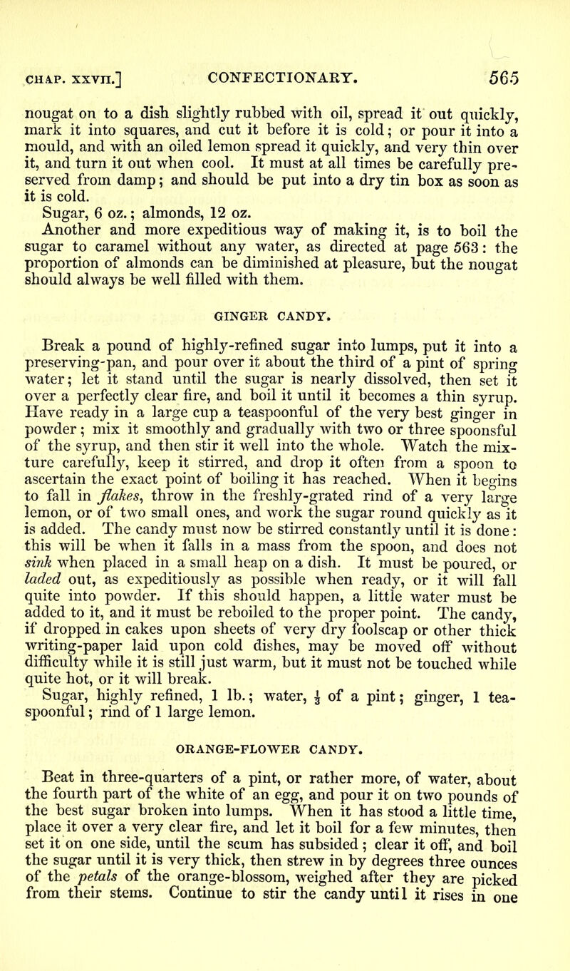 nougat on to a dish slightly rubbed with oil, spread it out quickly, mark it into squares, and cut it before it is cold; or pour it into a mould, and with an oiled lemon spread it quickly, and very thin over it, and turn it out when cool. It must at all times be carefully pre- served from damp; and should be put into a dry tin box as soon as it is cold. Sugar, 6 oz.; almonds, 12 oz. Another and more expeditious way of making it, is to boil the sugar to caramel without any water, as directed at page 563: the proportion of almonds can be diminished at pleasure, but the nougat should always be well filled with them. GINGER CANDY. Break a pound of highly-refined sugar into lumps, put it into a preserving-pan, and pour over it about the third of a pint of spring water; let it stand until the sugar is nearly dissolved, then set it over a perfectly clear fire, and boil it until it becomes a thin syrup. Have ready in a large cup a teaspoonful of the very best ginger in powder; mix it smoothly and gradually with two or three spoonsful of the syrup, and then stir it well into the whole. Watch the mix- ture carefully, keep it stirred, and drop it often from a spoon to ascertain the exact point of boiling it has reached. When it begins to fall in flakes, throw in the freshly-grated rind of a very large lemon, or of two small ones, and work the sugar round quickly as it is added. The candy must now be stirred constantly until it is done: this will be when it falls in a mass from the spoon, and does not sink when placed in a small heap on a dish. It must be poured, or laded out, as expeditiously as possible when ready, or it will fall quite into powder. If this should happen, a little water must be added to it, and it must be reboiled to the proper point. The candy, if dropped in cakes upon sheets of very dry foolscap or other thick writing-paper laid upon cold dishes, may be moved off without difficulty while it is still just warm, but it must not be touched while quite hot, or it will break. Sugar, highly refined, 1 lb.; water, £ of a pint; ginger, 1 tea- spoonful ; rind of 1 large lemon. ORANGE-FLOWER CANDY. Beat in three-quarters of a pint, or rather more, of water, about the fourth part of the white of an egg, and pour it on two pounds of the best sugar broken into lumps. When it has stood a little time, place it over a very clear fire, and let it boil for a few minutes, then set it on one side, until the scum has subsided; clear it off, and boil the sugar until it is very thick, then strew in by degrees three ounces of the petals of the orange-blossom, weighed after they are picked from their stems. Continue to stir the candy until it rises in one