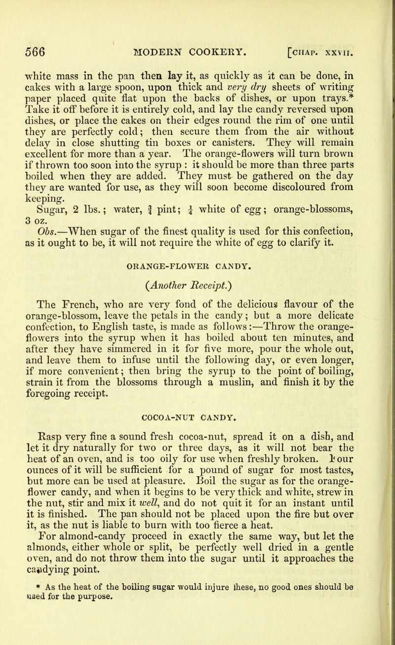 white mass in the pan then lay it, as quickly as it can be done, in cakes with a large spoon, upon thick and very dry sheets of writing paper placed quite flat upon the backs of dishes, or upon trays.* Take it off before it is entirely cold, and lay the candy reversed upon dishes, or place the cakes on their edges round the rim of one until they are perfectly cold; then secure them from the air without delay in close shutting tin boxes or canisters. They will remain excellent for more than a year. The orange-flowers will turn brown if thrown too soon into the syrup : it should be more than three parts boiled when they are added. They must be gathered on the day they are wanted for use, as they will soon become discoloured from keeping. Sugar, 2 lbs.; water, \ pint; £ white of egg; orange-blossoms, 3 oz. Obs.—When sugar of the finest quality is used for this confection, as it ought to be, it will not require the white of egg to clarify it. ORANGE-FLOWER CANDY. (.Another Receipt.) The French, who are very fond of the delicious flavour of the orange-blossom, leave the petals in the candy; but a more delicate confection, to English taste, is made as follows:—Throw the orange- flowers into the syrup when it has boiled about ten minutes, and after they have simmered in it for five more, pour the whole out, and leave them to infuse until the following day, or even longer, if more convenient; then bring the syrup to the point of boiling, strain it from the blossoms through a muslin, and finish it by the foregoing receipt. COCOA-NUT CANDY. Rasp very fine a sound fresh cocoa-nut, spread it on a dish, and let it dry naturally for two or three days, as it will not bear the heat of an oven, and is too oily for use when freshly broken, h our ounces of it will be sufficient for a pound of sugar for most tastes, but more can be used at pleasure. Boil the sugar as for the orange- flower candy, and when it begins to be very thick and white, strew in the nut, stir and mix it well, and do not quit it for an instant until it is finished. The pan should not be placed upon the fire but over it, as the nut is liable to burn with too fierce a heat. For almond-candy proceed in exactly the same way, but let the almonds, either whole or split, be perfectly well dried in a gentle oven, and do not throw them into the sugar until it approaches the candying point. * As the heat of the boiling sugar would injure these, no good ones should be used for the purpose.