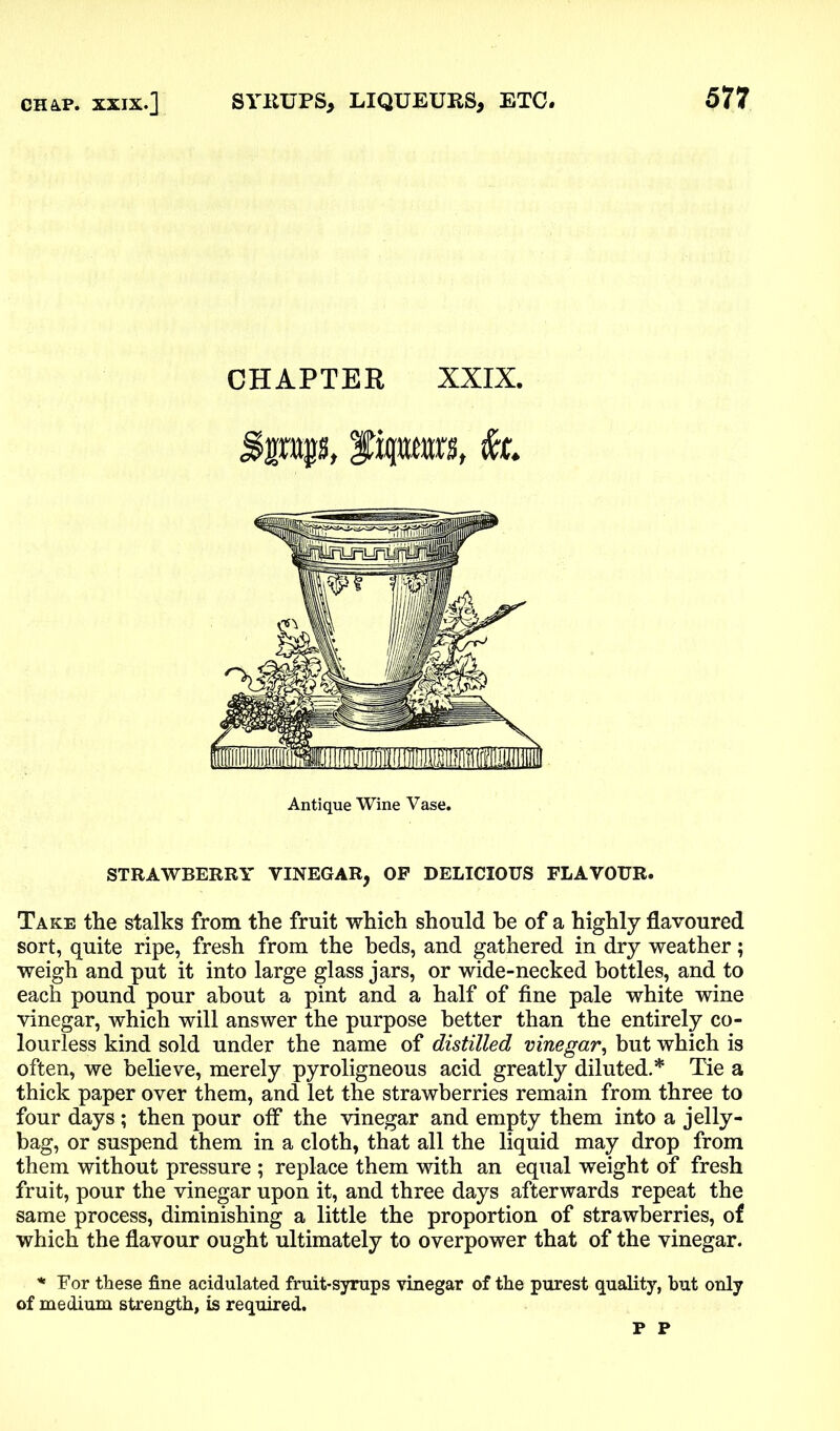 CHAPTER XXIX. Bmpt Ppwj, Antique Wine Vase. STRAWBERRY VINEGAR, OP DELICIOUS FLAVOUR. Take the stalks from the fruit which should he of a highly flavoured sort, quite ripe, fresh from the beds, and gathered in dry weather; weigh and put it into large glass jars, or wide-necked bottles, and to each pound pour about a pint and a half of fine pale white wine vinegar, which will answer the purpose better than the entirely co- lourless kind sold under the name of distilled vinegar, but which is often, we believe, merely pyroligneous acid greatly diluted.* Tie a thick paper over them, and let the strawberries remain from three to four days ; then pour off the vinegar and empty them into a jelly- bag, or suspend them in a cloth, that all the liquid may drop from them without pressure ; replace them with an equal weight of fresh fruit, pour the vinegar upon it, and three days afterwards repeat the same process, diminishing a little the proportion of strawberries, of which the flavour ought ultimately to overpower that of the vinegar. * For these fine acidulated fruit-syrups vinegar of the purest quality, hut only of medium strength, is required. P P