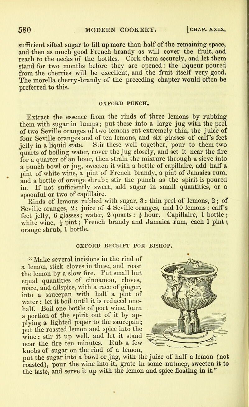 sufficient sifted sugar to fill up more than half of the remaining space, and then as much good French brandy as will cover the fruit, and reach to the necks of the bottles. Cork them securely, and let them stand for two months before they are opened: the liqueur poured from the cherries will be excellent, and the fruit itself very good. The morella cherry-brandy of the preceding chapter would often be preferred to this. OXFORD PUNCH, Extract the essence from the rinds of three lemons by rubbing them with sugar in lumps; put these into a large jug with the peel of two Seville oranges of two lemons cut extremely thin, the juice of four Seville oranges and of ten lemons, and six glasses of calf’s feet jelly in a liquid state. Stir these well together, pour to them two quarts of boiling water, cover the jug closely, and set it near the fire for a quarter of an hour, then strain the mixture through a sieve into a punch bowl or jug, sweeten it with a bottle of capillaire, add half a pint of white wine, a pint of French brandy, a pint of Jamaica rum, and a bottle of orange shrub; stir the punch as the spirit is poured in. If not sufficiently sweet, add sugar in small quantities, or a spoonful or two of capillaire. Rinds of lemons rubbed with sugar, 3; thin peel of lemons, 2 ; of Seville oranges, 2; juice of 4 Seville oranges, and 10 lemons : calf’s feet jelly, 6 glasses; water, 2 quarts : } hour. Capillaire, 1 bottle ; white wine, £ pint; French brandy and Jamaica rum, each 1 pint *, orange shrub, 1 bottle. OXFORD RECEIPT POR BISHOP. “ Make several incisions in the rind of a lemon, stick cloves in these, and roast the lemon by a slow fire. Put small but equal quantities of cinnamon, cloves, mace, and allspice, with a race of ginger, into a saucepan with half a pint of water: let it boil until it is reduced one- half. Boil one bottle of port wine, burn a portion of the spirit out of it by ap- plying a lighted paper to the saucepan; put the roasted lemon and spice into the wine; stir it up well, and let it stand near the fire ten minutes. Rub a few knobs of sugar on the rind of a lemon, put the sugar into a bowl or jug, with the juice of half a lemon (not roasted), pour the wine into it, grate in some nutmeg, sweeten it to the taste, and serve it up with the lemon and spice floating in it.”