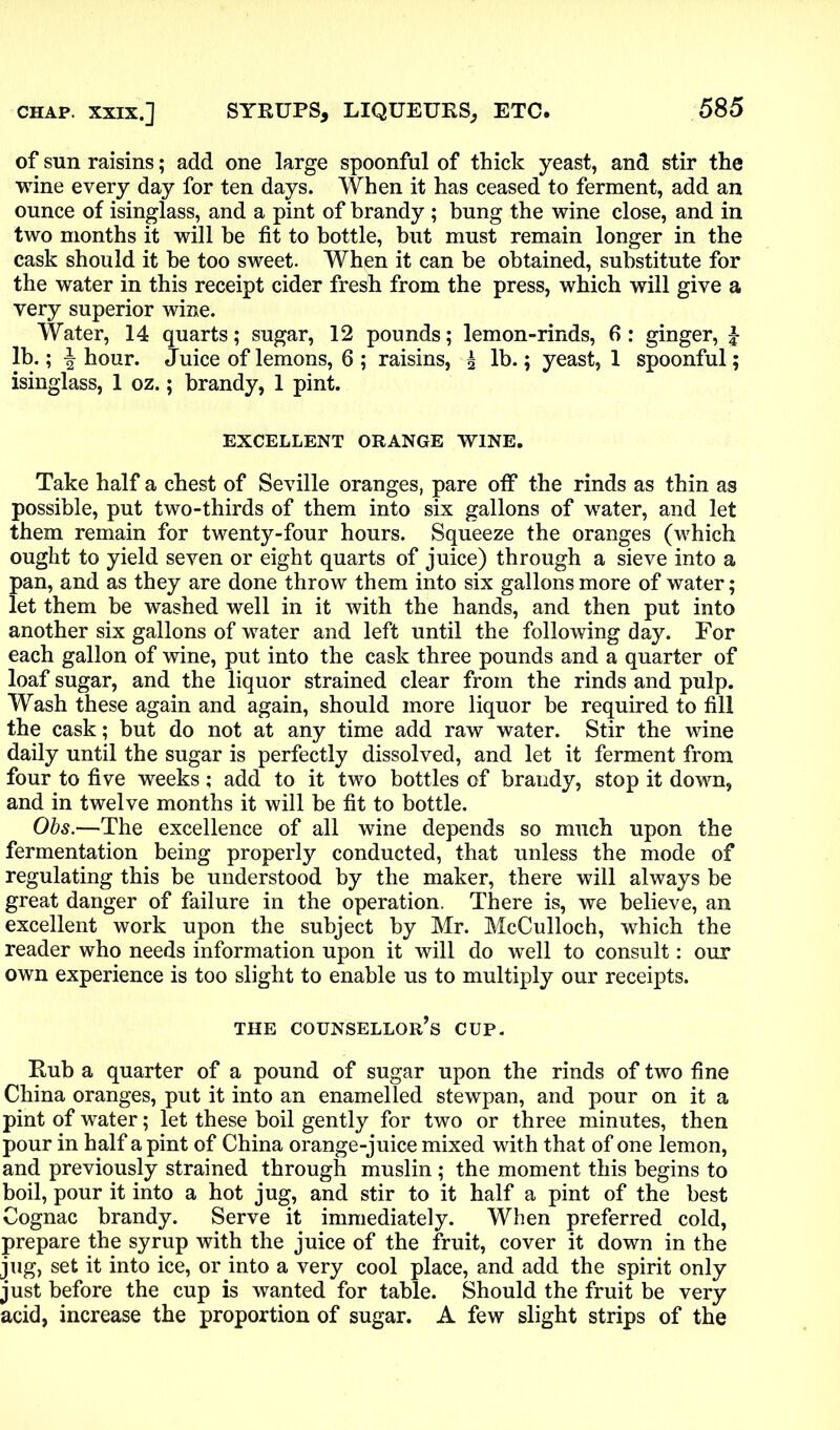 of sun raisins; add one large spoonful of thick yeast, and stir the wine every day for ten days. When it has ceased to ferment, add an ounce of isinglass, and a pint of brandy ; bung the wine close, and in two months it will be fit to bottle, but must remain longer in the cask should it be too sweet. When it can be obtained, substitute for the water in this receipt cider fresh from the press, which will give a very superior wine. Water, 14 quarts; sugar, 12 pounds; lemon-rinds, 6: ginger, £ lb.; \ hour. Juice of lemons, 6 ; raisins, 5 lb.; yeast, 1 spoonful; isinglass, 1 oz.; brandy, 1 pint. EXCELLENT ORANGE WINE. Take half a chest of Seville oranges, pare off the rinds as thin as possible, put two-thirds of them into six gallons of water, and let them remain for twenty-four hours. Squeeze the oranges (which ought to yield seven or eight quarts of juice) through a sieve into a pan, and as they are done throw them into six gallons more of water; let them be washed well in it with the hands, and then put into another six gallons of water and left until the following day. For each gallon of wine, put into the cask three pounds and a quarter of loaf sugar, and the liquor strained clear from the rinds and pulp. Wash these again and again, should more liquor be required to fill the cask; but do not at any time add raw water. Stir the wine daily until the sugar is perfectly dissolved, and let it ferment from four to five weeks; add to it two bottles of brandy, stop it down, and in twelve months it will be fit to bottle. Obs.—The excellence of all wine depends so much upon the fermentation being properly conducted, that unless the mode of regulating this be understood by the maker, there will always be great danger of failure in the operation. There is, we believe, an excellent work upon the subject by Mr. McCulloch, which the reader who needs information upon it will do wTell to consult: our own experience is too slight to enable us to multiply our receipts. THE COUNSELLOR^ CUP. Rub a quarter of a pound of sugar upon the rinds of two fine China oranges, put it into an enamelled stewpan, and pour on it a pint of water; let these boil gently for two or three minutes, then pour in half a pint of China orange-juice mixed with that of one lemon, and previously strained through muslin ; the moment this begins to boil, pour it into a hot jug, and stir to it half a pint of the best Cognac brandy. Serve it immediately. When preferred cold, prepare the syrup with the juice of the fruit, cover it down in the jug, set it into ice, or into a very cool place, and add the spirit only just before the cup is wanted for table. Should the fruit be very acid, increase the proportion of sugar. A few slight strips of the