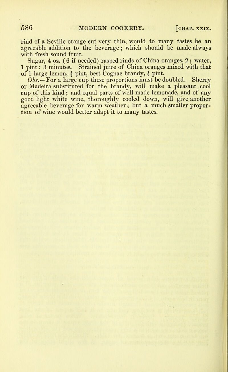 rind of a Seville orange cut very thin, would to many tastes be an agreeable addition to the beverage; which should be made always with fresh sound fruit. Sugar, 4 oz. ( 6 if needed) rasped rinds of China oranges, 2 ; water, 1 pint: 3 minutes. Strained juice of China oranges mixed with that of 1 large lemon, £ pint, best Cognac brandy, £ pint. Obs.—For a large cup these proportions must be doubled. Sherry or Madeira substituted for the brandy, will make a pleasant cool cup of this kind; and equal parts of well made lemonade, and of any good light white wine, thoroughly cooled down, will give another agreeable beverage for warm weather; but a much smaller propor- tion of wine would better adapt it to many tastes.