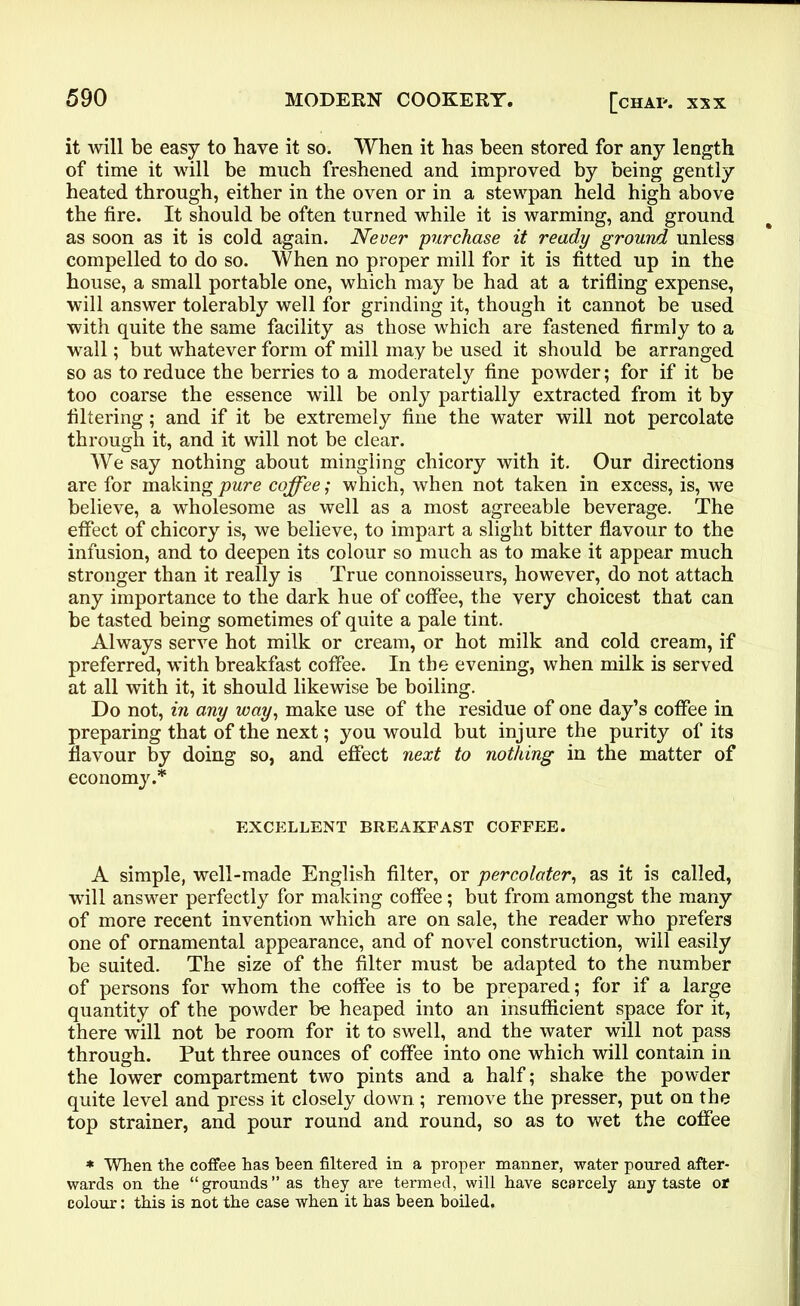 it will be easy to have it so. When it has been stored for any length of time it will be much freshened and improved by being gently heated through, either in the oven or in a stewpan held high above the fire. It should be often turned while it is warming, and ground as soon as it is cold again. Never purchase it ready ground unless compelled to do so. When no proper mill for it is fitted up in the house, a small portable one, which may be had at a trifling expense, will answer tolerably well for grinding it, though it cannot be used with quite the same facility as those which are fastened firmly to a wall; but whatever form of mill may be used it should be arranged so as to reduce the berries to a moderately fine powder; for if it be too coarse the essence will be only partially extracted from it by filtering; and if it be extremely fine the water will not percolate through it, and it will not be clear. We say nothing about mingling chicory with it. Our directions are for making pure coffee; which, when not taken in excess, is, we believe, a wholesome as well as a most agreeable beverage. The effect of chicory is, we believe, to impart a slight bitter flavour to the infusion, and to deepen its colour so much as to make it appear much stronger than it really is True connoisseurs, however, do not attach any importance to the dark hue of coffee, the very choicest that can be tasted being sometimes of quite a pale tint. Always serve hot milk or cream, or hot milk and cold cream, if preferred, with breakfast coffee. In the evening, when milk is served at all with it, it should likewise be boiling. Do not, in any way, make use of the residue of one day’s coffee in preparing that of the next; you would but injure the purity of its flavour by doing so, and effect next to nothing in the matter of economy.* EXCELLENT BREAKFAST COFFEE. A simple, well-made English filter, or percolater, as it is called, will answer perfectly for making coffee; but from amongst the many of more recent invention which are on sale, the reader who prefers one of ornamental appearance, and of novel construction, will easily be suited. The size of the filter must be adapted to the number of persons for whom the coffee is to be prepared; for if a large quantity of the powder be heaped into an insufficient space for it, there will not be room for it to swell, and the water will not pass through. Put three ounces of coffee into one which will contain in the lower compartment two pints and a half; shake the powder quite level and press it closely down; remove the presser, put on the top strainer, and pour round and round, so as to wet the coffee * When the coffee has been filtered in a proper manner, water poured after- wards on the “grounds” as they are termed, will have scarcely any taste or colour: this is not the case when it has been boiled.