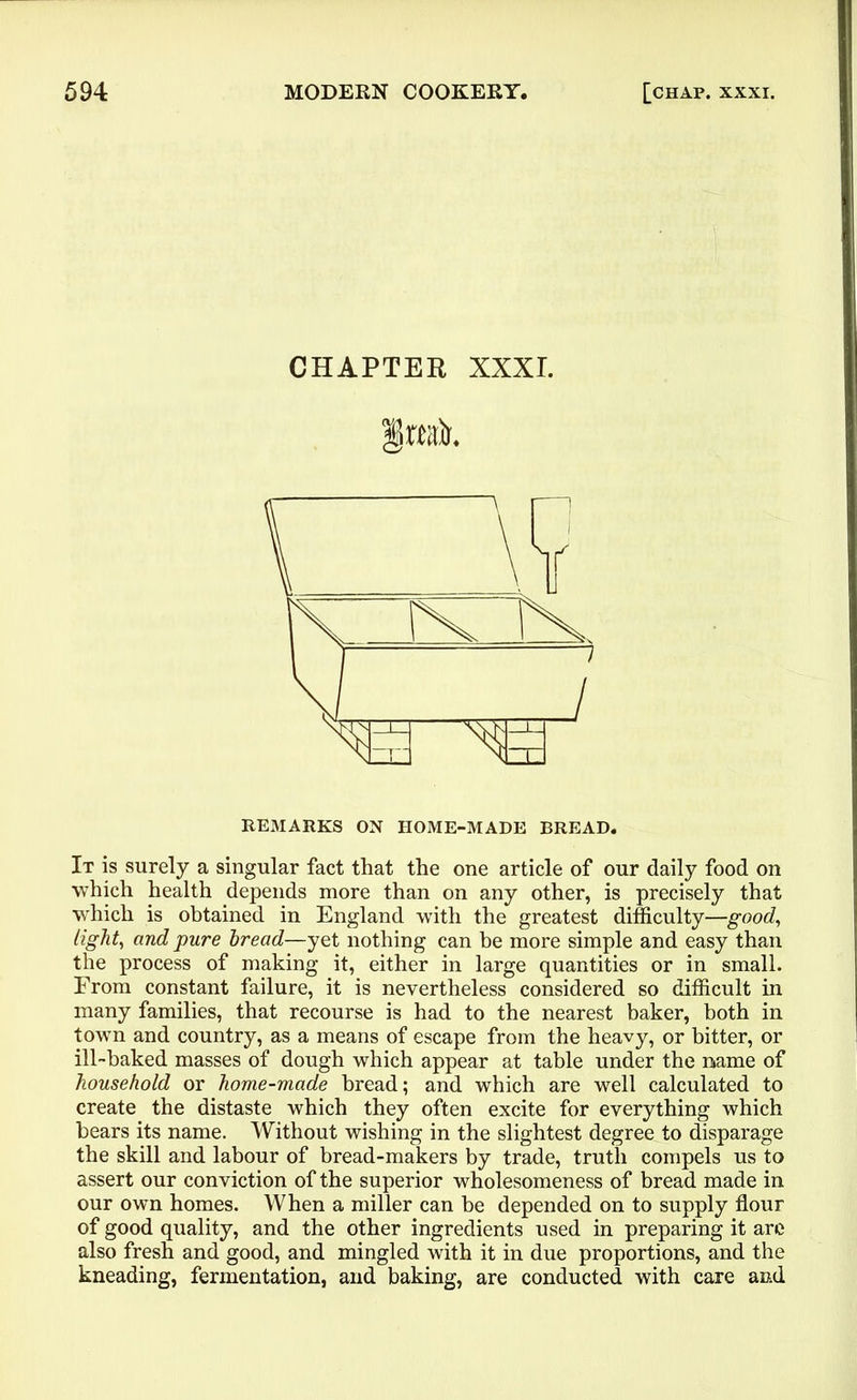 CHAPTER XXXI. §»ak REMARKS ON HOME-MADE BREAD. It is surely a singular fact that the one article of our daily food on which health depends more than on any other, is precisely that which is obtained in England with the greatest difficulty—good, light, and pure bread—yet nothing can he more simple and easy than the process of making it, either in large quantities or in small. From constant failure, it is nevertheless considered so difficult in many families, that recourse is had to the nearest baker, both in town and country, as a means of escape from the heavy, or bitter, or ill-baked masses of dough which appear at table under the name of household or home-made bread; and which are well calculated to create the distaste which they often excite for everything which bears its name. Without wishing in the slightest degree to disparage the skill and labour of bread-makers by trade, truth compels us to assert our conviction of the superior wholesomeness of bread made in our own homes. When a miller can be depended on to supply flour of good quality, and the other ingredients used in preparing it are also fresh and good, and mingled with it in due proportions, and the kneading, fermentation, and baking, are conducted with care and