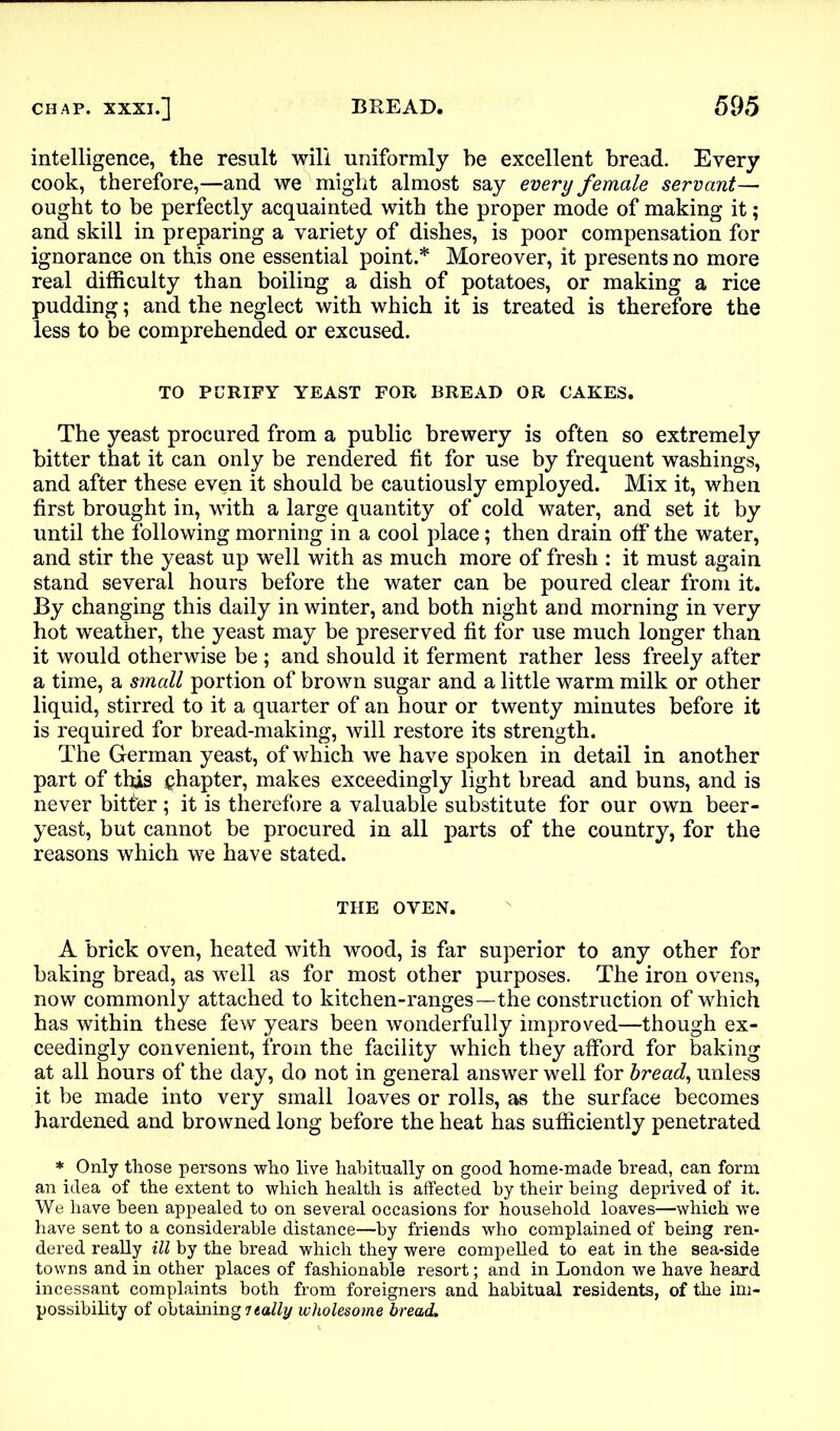 intelligence, the result will uniformly be excellent bread. Every cook, therefore,—and we might almost say every female servant— ought to be perfectly acquainted with the proper mode of making it; and skill in preparing a variety of dishes, is poor compensation for ignorance on this one essential point.* Moreover, it presents no more real difficulty than boiling a dish of potatoes, or making a rice pudding; and the neglect with which it is treated is therefore the less to be comprehended or excused. TO PURIFY YEAST FOR BREAD OR CAKES. The yeast procured from a public brewery is often so extremely bitter that it can only be rendered tit for use by frequent washings, and after these even it should be cautiously employed. Mix it, when first brought in, with a large quantity of cold water, and set it by until the following morning in a cool place; then drain off the water, and stir the yeast up well with as much more of fresh : it must again stand several hours before the water can be poured clear from it. By changing this daily in winter, and both night and morning in very hot weather, the yeast may be preserved fit for use much longer than it would otherwise be ; and should it ferment rather less freely after a time, a small portion of brown sugar and a little warm milk or other liquid, stirred to it a quarter of an hour or twenty minutes before it is required for bread-making, will restore its strength. The German yeast, of which we have spoken in detail in another part of this chapter, makes exceedingly light bread and buns, and is never bitter; it is therefore a valuable substitute for our own beer- yeast, but cannot be procured in all parts of the country, for the reasons which we have stated. THE OVEN. A brick oven, heated with wood, is far superior to any other for baking bread, as well as for most other purposes. The iron ovens, now commonly attached to kitchen-ranges—the construction of which has within these few years been wonderfully improved—though ex- ceedingly convenient, from the facility which they afford for baking at all hours of the day, do not in general answer well for bread, unless it be made into very small loaves or rolls, as the surface becomes hardened and browned long before the heat has sufficiently penetrated * Only those persons who live habitually on good home-made bread, can form an idea of the extent to which health is affected by their being deprived of it. We have been appealed to on several occasions for household loaves—which we have sent to a considerable distance—by friends who complained of being ren- dered really ill by the bread which they were compelled to eat in the sea-side towns and in other places of fashionable resort; and in London we have heard incessant complaints both from foreigners and habitual residents, of the im- possibility of obtaining i tally wholesome bread.