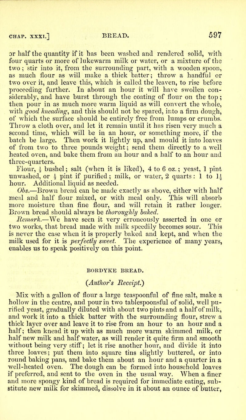 or half the quantity if it has been washed and rendered solid, with four quarts or more of lukewarm milk or water, or a mixture of the two ; stir into it, from the surrounding part, with a wooden spoon, as much flour as will make a thick batter; throw a handful or two over it, and leave this, which is called the leaven, to rise before proceeding further. In about an hour it will have swollen con- siderably, and have burst through the coating of flour on the top; then pour in as much more warm liquid as will convert the whole, with good kneading, and this should not be spared, into a firm dough, of which the surface should be entirely free from lumps or crumbs. Throw a cloth over, and let it remain until it has risen very much a second time, which will be in an hour, or something more, if the batch be large. Then work it lightly up, and mould it into loaves of from two to three pounds weight; send them directly to a well heated oven, and bake them from an hour and a half to an hour and three-quarters. Flour, ^ bushel; salt (when it is liked), 4 to 6 oz.; yeast, 1 pint unwashed, or ^ pint if purified ; milk, or water, 2 quarts : 1 to 1 hour. Additional liquid as needed. Obs.—Brown bread can be made exactly as above, either with half meal and half flour mixed, or with meal only. This will absorb more moisture than fine flour, and will retain it rather longer. Brown bread should always be thoroughly baked. Remark.—We have seen it very erroneously asserted in one or two works, that bread made with milk speedily becomes sour. This is never the case when it is properly baked and kept, and when the milk used for it is perfectly sweet. The experience of many years, enables us to speak positively on this point. BORDYKE BREAD. {Author's Receipt.') Mix with a gallon of flour a large teaspoonful of fine salt, make a hollow in the centre, and pour in two tablespoonsful of solid, well pu- rified yeast, gradually diluted with about two pints and a half of milk, and work it into a thick batter with the surrounding flour, strew a thick layer over and leave it to rise from an hour to an hour and a half; then knead it up with as much more warm skimmed milk, or half new milk and half water, as will render it quite firm and smooth without being very stiff; let it rise another hour, and divide it into three loaves; put them into square tins slightly buttered, or into round baking pans, and bake them about an hour and a quarter in a well-heated oven. The dough can be formed into household loaves if preferred, and sent to the oven in the usual way. When a finer and more spongy kind of bread is required for immediate eating, sub- stitute new milk for skimmed, dissolve in it about an ounce of butter,