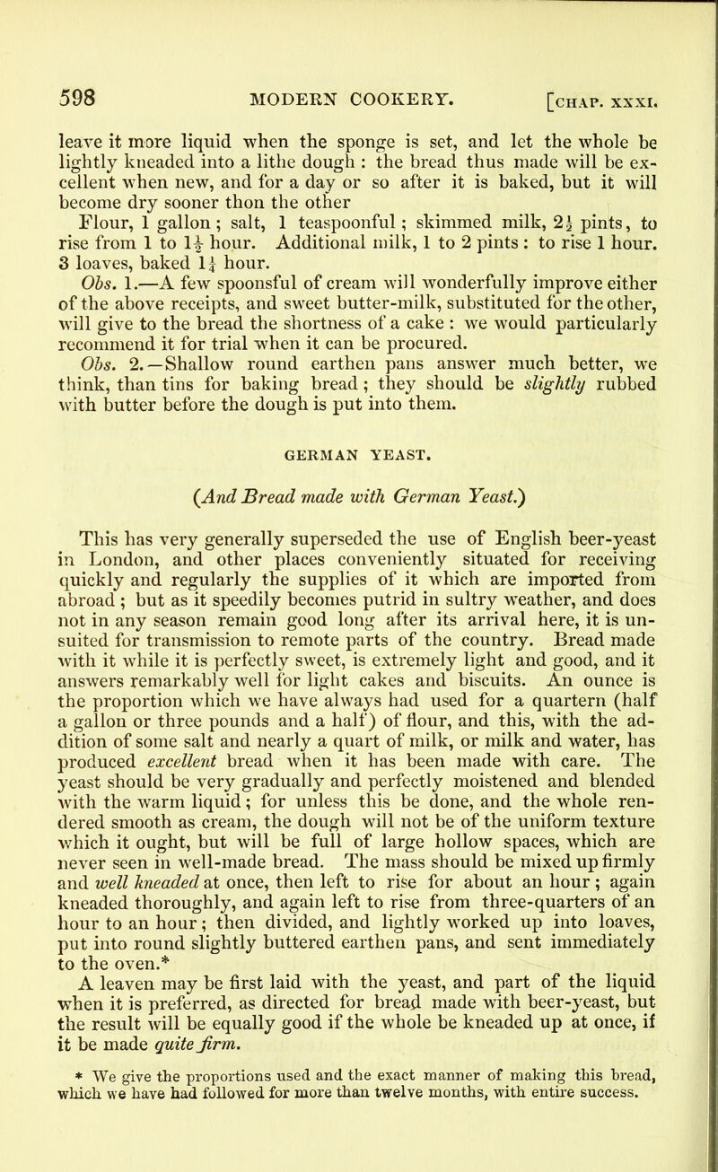 leave it more liquid when the sponge is set, and let the whole be lightly kneaded into a lithe dough : the bread thus made will be ex- cellent when new, and for a day or so after it is baked, but it will become dry sooner thon the other Flour, 1 gallon; salt, 1 teaspoonful; skimmed milk, 2£ pints, to rise from 1 to hour. Additional milk, 1 to 2 pints : to rise 1 hour. 3 loaves, baked If hour. Obs. 1.—A few spoonsful of cream will wonderfully improve either of the above receipts, and sweet butter-milk, substituted for the other, will give to the bread the shortness of a cake : we would particularly recommend it for trial when it can be procured. Obs. 2.—Shallow round earthen pans answer much better, we think, than tins for baking bread; they should be slightly rubbed with butter before the dough is put into them. GERMAN YEAST. (And Bread made with German Yeast.') This has very generally superseded the use of English beer-yeast in London, and other places conveniently situated for receiving quickly and regularly the supplies of it which are imported from abroad ; but as it speedily becomes putrid in sultry weather, and does not in any season remain good long after its arrival here, it is un- suited for transmission to remote parts of the country. Bread made with it while it is perfectly sweet, is extremely light and good, and it answers remarkably well tor light cakes and biscuits. An ounce is the proportion which we have always had used for a quartern (half a gallon or three pounds and a half) of flour, and this, with the ad- dition of some salt and nearly a quart of milk, or milk and water, has produced excellent bread when it has been made with care. The yeast should be very gradually and perfectly moistened and blended with the warm liquid; for unless this be done, and the whole ren- dered smooth as cream, the dough will not be of the uniform texture which it ought, but will be full of large hollow spaces, which are never seen in well-made bread. The mass should be mixed up firmly and well kneaded at once, then left to rise for about an hour ; again kneaded thoroughly, and again left to rise from three-quarters of an hour to an hour; then divided, and lightly worked up into loaves, put into round slightly buttered earthen pans, and sent immediately to the oven.* A leaven may be first laid with the yeast, and part of the liquid when it is preferred, as directed for bread made with beer-yeast, but the result will be equally good if the whole be kneaded up at once, if it be made quite Jirm. * We give the proportions used and the exact manner of making this bread, which we haye had followed for more than twelve months, with entire success.