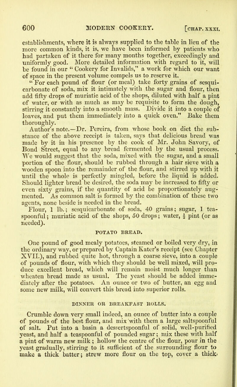 establishments, -where it is always supplied to the table in lieu of the more common kinds, it is, we have been informed by patients who had partaken of it there for many months together, exceedingly and uniformly good. More detailed information with regard to it, will be found in our “ Cookery for Invalids,” a work for which our want of space in the present volume compels us to reserve it. “ For each pound of flour (or meal) take forty grains of sesqui- carbonate of soda, mix it intimately with the sugar and flour, then add fifty drops of muriatic acid of the shops, diluted with half a pint of water, or with as much as may be requisite to form the dough, stirring it constantly into a smooth mass. Divide it into a couple of loaves, and put them immediately into a quick oven.” Bake them thoroughly. Author s note.—Dr. Pereira, from whose book on diet the sub- stance of the above receipt is taken, says that delicious bread was made by it in his presence by the cook of Mr. John Savory, of Bond Street, equal to any bread fermented by the usual process. We would suggest that the soda, mixed with the sugar, and a small portion of the flour, should be rubbed through a hair sieve with a wooden spoon into the remainder of the flour, and stirred up with it until the whole is perfectly mingled, before the liquid is added. Should lighter bread be desired, the soda may be increased to fifty or even sixty grains, if the quantity of acid be proportionately aug- mented. As common salt is formed by the combination of these two agents, none beside is needed in the bread. Flour, 1 lb.; sesquicarbonate of soda, 40 grains; sugar, 1 tea- spoonful ; muriatic acid of the shops, 50 drops; water, £ pint (or as needed). POTATO BREAD. One pound of good mealy potatoes, steamed or boiled very dry, in the ordinary way, or prepared by Captain Eater’s receipt (see Chapter XVII.), and rubbed quite hot, through a coarse sieve, into a couple of pounds of flour, with which they should be well mixed, will pro- duce excellent bread, which will remain moist much longer than wheaten bread made as usual. The yeast should be added imme- diately after the potatoes. An ounce or two of butter, an egg and some new milk, will convert this bread into superior rolls. DINNER OR BREAKFAST ROLLS. Crumble down very small indeed, an ounce of butter into a couple of pounds of the best flour, and mix'with them a large saltspoonful of salt. Put into a basin a dessertspoonful of solid, well-purified yeast, and half a teaspoonful of pounded sugar; mix these with half a pint of warm new milk ; hollow the centre of the flour, pour in the yeast gradually, stirring to it sufficient of the surrounding flour to make a thick batter; strew more flour on the top, cover a thick-