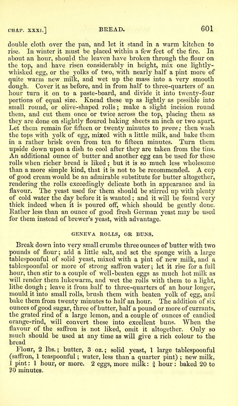 double cloth over the pan, and let it stand in a warm kitchen to rise. In winter it must be placed within a few feet of the fire. In about an hour, should the leaven have broken through the flour on the top, and have risen considerably in height, mix one lightly - whisked egg, or the yolks of two, with nearly half a pint more of quite warm new milk, and wet up the mass into a very smooth dough. Cover it. as before, and in from half to three-quarters of an hour turn it on to a paste-board, and divide it into twenty-four portions of equal size. Knead these up as lighthr as possible into small round, or olive-shaped rolls; make a slight incision round them, and cut them once or twice across the top, placing them as they are done on slightly floured baking sheets an inch or two apart. Let them remain for fifteen or twenty minutes to prove; then wash the tops with yolk of egg, mixed with a little milk, and bake them in a rather brisk oven from ten to fifteen minutes. Turn them upside down upon a dish to cool after they are taken from the tins. An additional ounce of butter and another egg can be used for these rolls when richer bread is liked; but it is so much less wholesome than a more simple kind, that it is not to be recommended. A cup of good cream would be an admirable substitute for butter altogether, rendering the rolls exceedingly delicate both in appearance and in flavour. The yeast used for them should be stirred up with plenty of cold water the day before it is wanted; and it will be found very thick indeed when it is poured off, which should be gently done. Rather less than an ounce of good fresh German yeast may be used for them instead of brewer’s yeast, with advantage. geneva rolls, or buns. Break down into very small crumbs three ounces of butter with two pounds of flour; add a little salt, and set the sponge with a large tablespoonful of solid yeast, mixed with a pint of new milk, and a tablespoonful or more of strong saffron water; let it rise for a full hour, then stir to a couple of well-beaten eggs as much hot milk as will render them lukewarm, and wet the rolls with them to a light, lithe dough; leave it from half to three-quarters of an hour longer, mould it into small rolls, brush them with beaten yolk of egg, and bake them from twenty minutes to half an hour. The addition of six ounces of good sugar, three of butter, half a pound or more of currants, the grated rind of a large lemon, and a couple of ounces of candied orange-rind, will convert these into excellent buns. When the flavour of the saffron is not liked, omit it altogether. Only so much should be used at any time as will give a rich colour to the bread Flour, 2 lbs.; butter, 3 oz.; solid yeast, 1 large tablespoonful (saffron, 1 teaspoonful; water, less than a quarter pint) ; new milk, 1 pint: 1 hour, or more. 2 eggs, more milk: | hour : baked 20 to BO minutes.