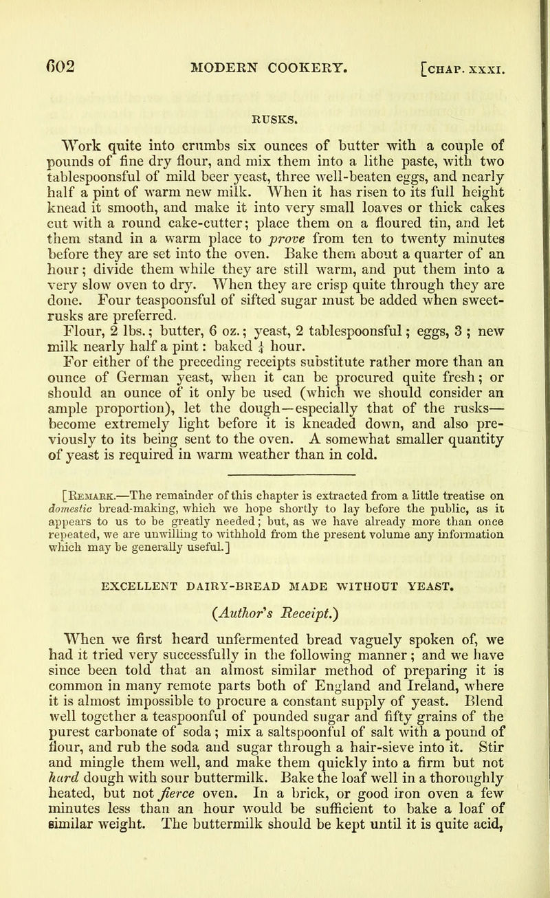 RUSKS. Work quite into crumbs six ounces of butter with a couple of pounds of fine dry flour, and mix them into a lithe paste, with two tablespoonsful of mild beer yeast, three well-beaten eggs, and nearly half a pint of warm new milk. When it has risen to its full height knead it smooth, and make it into very small loaves or thick cakes cut with a round cake-cutter; place them on a floured tin, and let them stand in a warm place to prove from ten to twenty minutes before they are set into the oven. Bake them about a quarter of an hour; divide them while they are still warm, and put them into a very slow oven to dry. When they are crisp quite through they are done. Four teaspoonsful of sifted sugar must be added when sweet- rusks are preferred. Flour, 2 lbs.; butter, 6 oz.; yeast, 2 tablespoonsful; eggs, 3 ; new milk nearly half a pint: baked \ hour. For either of the preceding receipts substitute rather more than an ounce of German yeast, when it can be procured quite fresh; or should an ounce of it only be used (which we should consider an ample proportion), let the dough—especially that of the rusks— become extremely light before it is kneaded down, and also pre- viously to its being sent to the oven. A somewhat smaller quantity of yeast is required in warm weather than in cold. [Remark.—The remainder of this chapter is extracted from a little treatise on domestic bread-making, which we hope shortly to lay before the public, as it appears to us to be greatly needed; but, as we have already more than once repeated, we are unwilling to withhold from the present volume any information which may be generally useful.] EXCELLENT DAIRY-BREAD MADE WITHOUT YEAST. {Author's Receipt.) When we first heard unfermented bread vaguely spoken of, we had it tried very successfully in the following manner; and we have since been told that an almost similar method of preparing it is common in many remote parts both of England and Ireland, where it is almost impossible to procure a constant supply of yeast. Blend well together a teaspoonful of pounded sugar and fifty grains of the purest carbonate of soda ; mix a saltspoonful of salt with a pound of flour, and rub the soda and sugar through a hair-sieve into it. Stir and mingle them well, and make them quickly into a firm but not hard dough with sour buttermilk. Bake the loaf well in a thoroughly heated, but not fierce oven. In a brick, or good iron oven a few minutes less than an hour would be sufficient to bake a loaf of similar weight. The buttermilk should be kept until it is quite acid,