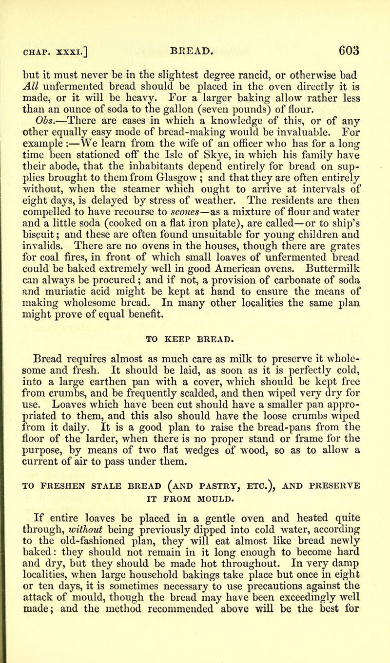 but it must never be in the slightest degree rancid, or otherwise bad All unfermented bread should be placed in the oven directly it is made, or it will be heavy. For a larger baking allow rather less than an ounce of soda to the gallon (seven pounds) of flour. Obs.—There are cases in which a knowledge of this, or of any other equally easy mode of bread-making would be invaluable. For example :—We learn from the wife of an officer who has for a long time been stationed off the Isle of Skye, in which his family have their abode, that the inhabitants depend entirely for bread on sup- plies brought to them from Glasgow ; and that they are often entirely without, when the steamer which ought to arrive at intervals of eight days, is delayed by stress of weather. The residents are then compelled to have recourse to scones—as a mixture of flour and water and a little soda (cooked on a flat iron plate), are called—or to ship’s biscuit; and these are often found unsuitable for young children and invalids. There are no ovens in the houses, though there are grates for coal fires, in front of which small loaves of unfermented bread could be baked extremely well in good American ovens. Buttermilk can always be procured; and if not, a provision of carbonate of soda and muriatic acid might be kept at hand to ensure the means of making wholesome bread. In many other localities the same plan might prove of equal benefit. TO KEEP BREAD. Bread requires almost as much care as milk to preserve it whole- some and fresh. It should be laid, as soon as it is perfectly cold, into a large earthen pan with a cover, which should be kept free from crumbs, and be frequently scalded, and then wiped very dry for use. Loaves which have been cut should have a smaller pan appro- priated to them, and this also should have the loose crumbs wiped from it daily. It is a good plan to raise the bread-pans from the floor of the larder, when there is no proper stand or frame for the purpose, by means of two flat wedges of wood, so as to allow a current of air to pass under them. TO FRESHEN STALE BREAD (AND PASTRY, ETC.), AND PRESERVE IT FROM MOULD. If entire loaves be placed in a gentle oven and heated quite through, without being previously dipped into cold water, according to the old-fashioned plan, they will eat almost like bread newly baked: they should not remain in it long enough to become hard and dry, but they should be made hot throughout. In very damp localities, when large household bakings take place but once in eight or ten days, it is sometimes necessary to use precautions against the attack of mould, though the bread may have been exceedingly well made; and the method recommended above will be the best for