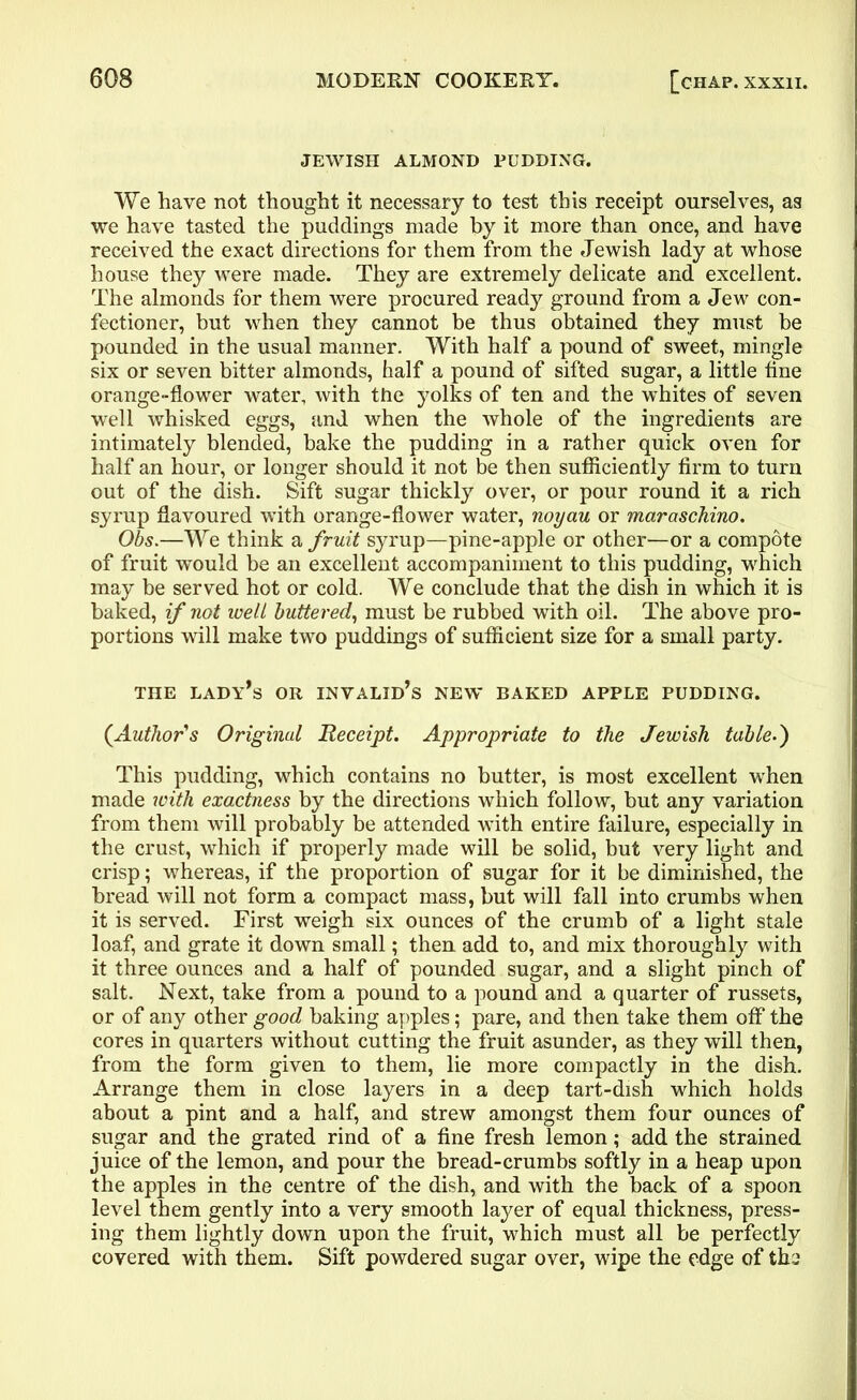 JEWISH ALMOND PUDDING. We have not thought it necessary to test this receipt ourselves, as we have tasted the puddings made by it more than once, and have received the exact directions for them from the Jewish lady at whose house they were made. They are extremely delicate and excellent. The almonds for them were procured ready ground from a Jew con- fectioner, but when they cannot be thus obtained they must be pounded in the usual manner. With half a pound of sweet, mingle six or seven bitter almonds, half a pound of sifted sugar, a little fine orange-flower water, with the yolks of ten and the whites of seven well whisked eggs, and when the whole of the ingredients are intimately blended, bake the pudding in a rather quick oven for half an hour, or longer should it not be then sufficiently firm to turn out of the dish. Sift sugar thickly over, or pour round it a rich syrup flavoured with orange-flower water, noyau or maraschino. Obs.—We think a fruit syrup—pine-apple or other—or a compote of fruit would be an excellent accompaniment to this pudding, which may be served hot or cold. We conclude that the dish in which it is baked, if not well buttered, must be rubbed with oil. The above pro- portions will make two puddings of sufficient size for a small party. THE LADY’S OR INVALID’S NEW BAKED APPLE PUDDING. (Author's Original Receipt. Appropriate to the Jewish table.) This pudding, which contains no butter, is most excellent when made with exactness by the directions which follow, but any variation from them will probably be attended with entire failure, especially in the crust, which if properly made will be solid, but very light and crisp; whereas, if the proportion of sugar for it be diminished, the bread will not form a compact mass, but will fall into crumbs when it is served. First weigh six ounces of the crumb of a light stale loaf, and grate it down small; then add to, and mix thoroughly with it three ounces and a half of pounded sugar, and a slight pinch of salt. Next, take from a pound to a pound and a quarter of russets, or of any other good baking apples; pare, and then take them off the cores in quarters without cutting the fruit asunder, as they will then, from the form given to them, lie more compactly in the dish. Arrange them in close layers in a deep tart-dish which holds about a pint and a half, and strew amongst them four ounces of sugar and the grated rind of a fine fresh lemon; add the strained juice of the lemon, and pour the bread-crumbs softly in a heap upon the apples in the centre of the dish, and with the back of a spoon level them gently into a very smooth layer of equal thickness, press- ing them lightly down upon the fruit, which must all be perfectly covered with them. Sift powdered sugar over, wipe the edge of th:j